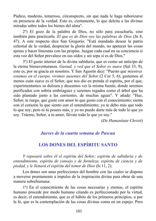 Púdico, modesto, temeroso, circunspecto, sin que nada le haga ruborizarse
en presencia de la verdad. Esto es, ciertamente, lo que deleita a las divinas
miradas sobre todos los bienes del alma".
      2º) El gozo de la palabra de Dios, no sólo para escucharla, sino
también para practicarla. El que es de Dios oye las palabras de Dios (Jn 8,
47). A este respecto dice San Gregorio: "Está mandado desear la patria
celestial de la verdad, despreciar la gloria del mundo, no apetecer las cosas
ajenas y hacer limosnas con las propias. Juzgue cada cual en su conciencia si
esta voz del Señor prevalece en sus oídos y así sepa si es de Dios."
      3º) El gusto interior de la divina sabiduría, que es como un anticipo de
la eterna bienaventuranza. Gustad, y ved que el Señor es suave (Sal 33, 9),
esto es, por su gracia en nosotros. Y San Agustín dice: "Puesto que mientras
estamos en el cuerpo, vivimos ausentes del Señor (2 Cor 5, 6), gustemos al
menos cuán suave es el Señor, que nos dio en prenda el espíritu, por el que,
experimentamos su dulzura y deseamos ver la misma fuente, donde seremos
purificados con sobria embriaguez y seremos regados como el árbol que ha
sido plantado junto a las corrientes. de muchas aguas". Y añade: "Haz,
Señor, te ruego, que guste con amor lo que gusto con el conocimiento; sienta
con el corazón lo que siento con el entendimiento; yo te debo más que todo
lo que soy; pero ni tú posees más, y yo no puedo darte más de todo lo que yo
soy. Tráeme, Señor, a tu amor, llévate todo lo que yo soy."
                                                       (De Humanitate Christi)


                Jueves de la cuarta semana de Pascua

               LOS DONES DEL ESPÍRITU SANTO

       Y reposará sobre él el espíritu del Señor; espíritu de sabiduría y de
entendimiento, espíritu de consejo y de fortaleza, espíritu de ciencia y de
piedad, y le llenará el espíritu del temor de Dios (Is 11, 2).
       Los dones son unas perfecciones del hombre con las cuales se dispone
a moverse prontamente a impulso de la inspiración divina para obrar de una
manera sobrehumana:
       1º) En el conocimiento de las cosas necesarias y eternas, el espíritu
humano procede por modo humano citando es perfeccionado por la virtud,
es decir, el entendimiento, que es el hábito de los primeros principios, o por
la fe, que es la contemplación de las cosas divinas como en un espejo. Pero

                                     101
 