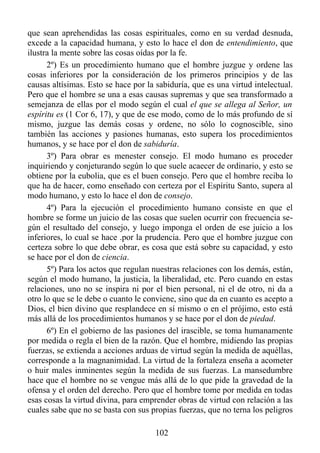 que sean aprehendidas las cosas espirituales, como en su verdad desnuda,
excede a la capacidad humana, y esto lo hace el don de entendimiento, que
ilustra la mente sobre las cosas oídas por la fe.
      2º) Es un procedimiento humano que el hombre juzgue y ordene las
cosas inferiores por la consideración de los primeros principios y de las
causas altísimas. Esto se hace por la sabiduría, que es una virtud intelectual.
Pero que el hombre se una a esas causas supremas y que sea transformado a
semejanza de ellas por el modo según el cual el que se allega al Señor, un
espíritu es (1 Cor 6, 17), y que de ese modo, como de lo más profundo de sí
mismo, juzgue las demás cosas y ordene, no sólo lo cognoscible, sino
también las acciones y pasiones humanas, esto supera los procedimientos
humanos, y se hace por el don de sabiduría.
      3º) Para obrar es menester consejo. El modo humano es proceder
inquiriendo y conjeturando según lo que suele acaecer de ordinario, y esto se
obtiene por la eubolia, que es el buen consejo. Pero que el hombre reciba lo
que ha de hacer, como enseñado con certeza por el Espíritu Santo, supera al
modo humano, y esto lo hace el don de consejo.
      4º) Para la ejecución el procedimiento humano consiste en que el
hombre se forme un juicio de las cosas que suelen ocurrir con frecuencia se-
gún el resultado del consejo, y luego imponga el orden de ese juicio a los
inferiores, lo cual se hace .por la prudencia. Pero que el hombre juzgue con
certeza sobre lo que debe obrar, es cosa que está sobre su capacidad, y esto
se hace por el don de ciencia.
      5º) Para los actos que regulan nuestras relaciones con los demás, están,
según el modo humano, la justicia, la liberalidad, etc. Pero cuando en estas
relaciones, uno no se inspira ni por el bien personal, ni el de otro, ni da a
otro lo que se le debe o cuanto le conviene, sino que da en cuanto es acepto a
Dios, el bien divino que resplandece en sí mismo o en el prójimo, esto está
más allá de los procedimientos humanos y se hace por el don de piedad.
      6º) En el gobierno de las pasiones del irascible, se toma humanamente
por medida o regla el bien de la razón. Que el hombre, midiendo las propias
fuerzas, se extienda a acciones arduas de virtud según la medida de aquéllas,
corresponde a la magnanimidad. La virtud de la fortaleza enseña a acometer
o huir males inminentes según la medida de sus fuerzas. La mansedumbre
hace que el hombre no se vengue más allá de lo que pide la gravedad de la
ofensa y el orden del derecho. Pero que el hombre tome por medida en todas
esas cosas la virtud divina, para emprender obras de virtud con relación a las
cuales sabe que no se basta con sus propias fuerzas, que no terna los peligros

                                      102
 