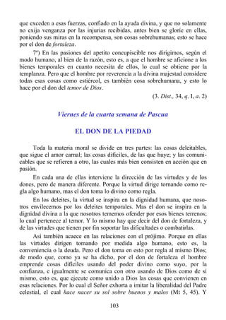 que exceden a esas fuerzas, confiado en la ayuda divina, y que no solamente
no exija venganza por las injurias recibidas, antes bien se gloríe en ellas,
poniendo sus miras en la recompensa, son cosas sobrehumanas; esto se hace
por el don de fortaleza.
      7º) En las pasiones del apetito concupiscible nos dirigimos, según el
modo humano, al bien de la razón, esto es, a que el hombre se aficione a los
bienes temporales en cuanto necesita de ellos, lo cual se obtiene por la
templanza. Pero que el hombre por reverencia a la divina majestad considere
todas esas cosas como estiércol, es también cosa sobrehumana, y esto lo
hace por el don del temor de Dios.
                                                      (3. Dist., 34, q. I, a. 2)


                Viernes de la cuarta semana de Pascua

                       EL DON DE LA PIEDAD

      Toda la materia moral se divide en tres partes: las cosas deleitables,
que sigue el amor carnal; las cosas difíciles, de las que huye; y las comuni-
cables que se refieren a otro, las cuales más bien consisten en acción que en
pasión.
      En cada una de ellas interviene la dirección de las virtudes y de los
dones, pero de manera diferente. Porque la virtud dirige tornando como re-
gla algo humano, mas el don toma lo divino como regla.
      En los deleites, la virtud se inspira en la dignidad humana, que noso-
tros envilecemos por los deleites temporales. Mas el don se inspira en la
dignidad divina a la que nosotros tememos ofender por esos bienes terrenos;
lo cual pertenece al temor. Y lo mismo hay que decir del don de fortaleza, y
de las virtudes que tienen por fin soportar las dificultades o combatirlas.
      Así también acaece en las relaciones con el prójimo. Porque en ellas
las virtudes dirigen tomando por medida algo humano, esto es, la
conveniencia o la deuda. Pero el don toma en esto por regla al mismo Dios;
de modo que, como ya se ha dicho, por el don de fortaleza el hombre
emprende cosas difíciles usando del poder divino como suyo, por la
confianza, e igualmente se comunica con otro usando de Dios como de sí
mismo, esto es, que ejecute como unido a Dios las cosas que convienen en
esas relaciones. Por lo cual el Señor exhorta a imitar la liberalidad del Padre
celestial, el cual hace nacer su sol sobre buenos y malos (Mt 5, 45). Y

                                      103
 