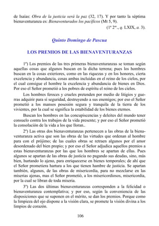 de Isaías: Obra de la justicia será la paz (32, 17). Y por tanto la séptima
bienaventuranza es: Bienaventurados los pacíficos (Mt 5, 9).
                                                     (1ª 2ae., q. LXIX, a. 3).


                       Quinto Domingo de Pascua

        LOS PREMIOS DE LAS BIENAVENTURANZAS

      1º) Los premios de las tres primeras bienaventuranzas se toman según
aquellas cosas que algunos buscan en la dicha terrena; pues los hombres
buscan en la cosas exteriores, como en las riquezas y en los honores, cierta
excelencia y abundancia, cosas ambas incluidas en el reino de los cielos, por
el cual consigue el hombre la excelencia y abundancia de bienes en Dios.
Por eso el Señor prometió a los pobres de espíritu el reino de los cielos.
      Los hombres feroces y crueles pretenden por medio de litigios y gue-
rras adquirir para sí seguridad, destruyendo a sus enemigos; por eso el Señor
prometió a los mansos posesión segura y tranquila de la tierra de los
vivientes, por la cual se significa la estabilidad de los bienes eternos.
      Buscan los hombres en las concupiscencias y deleites del mundo tener
consuelo contra los trabajos de la vida presente; y por eso el Señor prometió
la consolación de la vida a los que lloran..
      2º) Las otras dos bienaventuranzas pertenecen a las obras de la biena-
venturanza activa que son las obras de las virtudes que ordenan al hombre
para con el prójimo; de las cuales obras se retraen algunos por el amor
desordenado del bien propio; y por eso el Señor adjudica aquellos premios a
estas bienaventuranzas por las que los hombres se apartan de ellas. Pues
algunos se apartan de las obras de justicia no pagando sus deudas, sino, más
bien, hurtando lo ajeno, para enriquecerse en bienes temporales; de ahí que
el Señor prometiera hartura a los que tienen hambre de justicia. Se apartan
también, algunos, de las obras de misericordia, para no mezclarse en las
miserias ajenas, mas el Señor prometió, a los misericordiosos, misericordia,
por la cual se libran de toda miseria.
      3º) Las dos últimas bienaventuranzas corresponden a la felicidad o
bienaventuranza contemplativa; y por eso, según la conveniencia de las
disposiciones que se suponen en el mérito, se dan los premios. Porque como
la limpieza del ojo dispone a la visión clara, se promete la visión divina a los
limpios de corazón.

                                      106
 