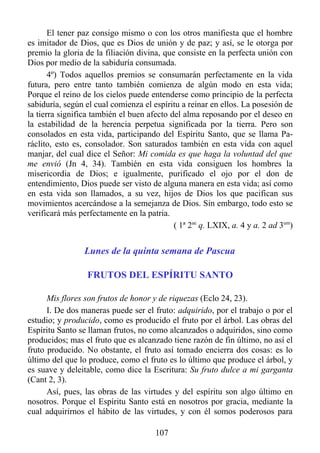 El tener paz consigo mismo o con los otros manifiesta que el hombre
es imitador de Dios, que es Dios de unión y de paz; y así, se le otorga por
premio la gloria de la filiación divina, que consiste en la perfecta unión con
Dios por medio de la sabiduría consumada.
       4º) Todos aquellos premios se consumarán perfectamente en la vida
futura, pero entre tanto también comienza de algún modo en esta vida;
Porque el reino de los cielos puede entenderse como principio de la perfecta
sabiduría, según el cual comienza el espíritu a reinar en ellos. La posesión de
la tierra significa también el buen afecto del alma reposando por el deseo en
la estabilidad de la herencia perpetua significada por la tierra. Pero son
consolados en esta vida, participando del Espíritu Santo, que se llama Pa-
ráclito, esto es, consolador. Son saturados también en esta vida con aquel
manjar, del cual dice el Señor: Mi comida es que haga la voluntad del que
me envió (Jn 4, 34). También en esta vida consiguen los hombres la
misericordia de Dios; e igualmente, purificado el ojo por el don de
entendimiento, Dios puede ser visto de alguna manera en esta vida; así como
en esta vida son llamados, a su vez, hijos de Dios los que pacifican sus
movimientos acercándose a la semejanza de Dios. Sin embargo, todo esto se
verificará más perfectamente en la patria.
                                            ( 1ª 2ae q. LXIX, a. 4 y a. 2 ad 3um)


                 Lunes de la quinta semana de Pascua

                  FRUTOS DEL ESPÍRITU SANTO

      Mis flores son frutos de honor y de riquezas (Eclo 24, 23).
      I. De dos maneras puede ser el fruto: adquirido, por el trabajo o por el
estudio; y producido, como es producido el fruto por el árbol. Las obras del
Espíritu Santo se llaman frutos, no como alcanzados o adquiridos, sino como
producidos; mas el fruto que es alcanzado tiene razón de fin último, no así el
fruto producido. No obstante, el fruto así tomado encierra dos cosas: es lo
último del que lo produce, como el fruto es lo último que produce el árbol, y
es suave y deleitable, como dice la Escritura: Su fruto dulce a mi garganta
(Cant 2, 3).
      Así, pues, las obras de las virtudes y del espíritu son algo último en
nosotros. Porque el Espíritu Santo está en nosotros por gracia, mediante la
cual adquirirnos el hábito de las virtudes, y con él somos poderosos para

                                       107
 