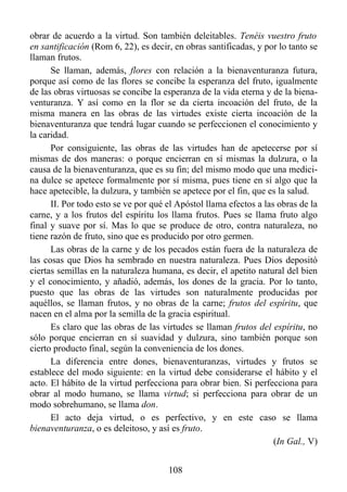 obrar de acuerdo a la virtud. Son también deleitables. Tenéis vuestro fruto
en santificación (Rom 6, 22), es decir, en obras santificadas, y por lo tanto se
llaman frutos.
      Se llaman, además, flores con relación a la bienaventuranza futura,
porque así como de las flores se concibe la esperanza del fruto, igualmente
de las obras virtuosas se concibe la esperanza de la vida eterna y de la biena-
venturanza. Y así como en la flor se da cierta incoación del fruto, de la
misma manera en las obras de las virtudes existe cierta incoación de la
bienaventuranza que tendrá lugar cuando se perfeccionen el conocimiento y
la caridad.
      Por consiguiente, las obras de las virtudes han de apetecerse por sí
mismas de dos maneras: o porque encierran en sí mismas la dulzura, o la
causa de la bienaventuranza, que es su fin; del mismo modo que una medici-
na dulce se apetece formalmente por sí misma, pues tiene en sí algo que la
hace apetecible, la dulzura, y también se apetece por el fin, que es la salud.
      II. Por todo esto se ve por qué el Apóstol llama efectos a las obras de la
carne, y a los frutos del espíritu los llama frutos. Pues se llama fruto algo
final y suave por sí. Mas lo que se produce de otro, contra naturaleza, no
tiene razón de fruto, sino que es producido por otro germen.
      Las obras de la carne y de los pecados están fuera de la naturaleza de
las cosas que Dios ha sembrado en nuestra naturaleza. Pues Dios depositó
ciertas semillas en la naturaleza humana, es decir, el apetito natural del bien
y el conocimiento, y añadió, además, los dones de la gracia. Por lo tanto,
puesto que las obras de las virtudes son naturalmente producidas por
aquéllos, se llaman frutos, y no obras de la carne; frutos del espíritu, que
nacen en el alma por la semilla de la gracia espiritual.
      Es claro que las obras de las virtudes se llaman frutos del espíritu, no
sólo porque encierran en sí suavidad y dulzura, sino también porque son
cierto producto final, según la conveniencia de los dones.
      La diferencia entre dones, bienaventuranzas, virtudes y frutos se
establece del modo siguiente: en la virtud debe considerarse el hábito y el
acto. El hábito de la virtud perfecciona para obrar bien. Si perfecciona para
obrar al modo humano, se llama virtud; si perfecciona para obrar de un
modo sobrehumano, se llama don.
      El acto deja virtud, o es perfectivo, y en este caso se llama
bienaventuranza, o es deleitoso, y así es fruto.
                                                                    (In Gal., V)


                                      108
 
