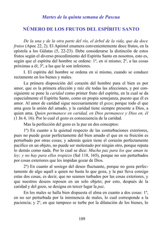 Martes de la quinta semana de Pascua

     NÚMERO DE LOS FRUTOS DEL ESPÍRITU SANTO

      De la una y de la otra parte del río, el árbol de la vida, que da doce
frutos (Apoc 22, 2). El Apóstol enumera convenientemente doce frutos, en la
epístola a los Gálatas (5, 22-23). Debe considerarse la distinción de estos
frutos según el diverso procedimiento del Espíritu Santo en nosotros, esto es,
según que el espíritu del hombre se ordene: 1º, en sí mismo; 2º, a las cosas
próximas a él; 3º, a las que le son inferiores.
      I. El espíritu del hombre se ordena en sí mismo, cuando se conduce
rectamente en los bienes y males.
      La primera disposición del corazón del hombre para el bien es por
amor, que es la primera afección y raíz ele todas las afecciones, y por con-
siguiente se pone la caridad como primer fruto del espíritu, en la cual se da
especialmente el Espíritu Santo, como en propia semejanza, puesto que él es
amor. Al amor de caridad sigue necesariamente el gozo; porque todo el que
ama goza la unión del amado, y la caridad tiene siempre presente a Dios, a
quien ama. Quien permanece en caridad, en Dios permanece y Dios en. él
(1 Jn 4, 16). Por lo cual el gozo es consecuencia de la caridad.
      Mas la perfección del gozo es la paz en dos conceptos:
      1º) En cuanto a la quietud respecto de las conturbaciones exteriores,
pues no puede gozar perfectamente del bien amado el que en su fruición es
perturbado por otras cosas; y además quien tiene el corazón perfectamente
pacífico en un objeto, no puede ser molestado por ningún otro, porque reputa
lo demás como nada. Por lo cual se dice: Mucha paz para los que aman tu
ley; y no hay para ellos tropiezo (Sal 118, 165), porque no son perturbados
por cosas exteriores que les impidan gozar de Dios.
      2º) En cuanto al sosiego del deseo fluctuante, porque no goza perfec-
tamente de algo aquél a quien no basta lo que goza, y la paz lleva consigo
estas dos cosas, es decir, que no seamos turbados por las cosas exteriores, y
que nuestros deseos reposen en un solo objeto; por esto, después de la
caridad y del gozo, se designa en tercer lugar la paz.
      En los males se halla bien dispuesta el alma en cuanto a dos cosas: 1º,
en no ser perturbada por la inminencia de males, lo cual corresponde a la
paciencia; y 2º, en que tampoco se turbe por la dilatación de los bienes, lo


                                     109
 