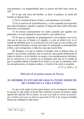cual pertenece a la longanimidad; pues el carecer del bien tiene razón de
mal35.
      En lo que está cerca del hombre, es decir, el prójimo, la mente del
hombre se dispone bien:
      1º) En la voluntad de hacer el bien, y esto pertenece a la bondad.
      2º) En el ejercicio de la beneficiencia; y a esto responde la benignidad;
pues dicen benignos a aquellos a quienes el fuego del amor enfervoriza para
hacer bien a los prójimos.
      3º) En tolerar ecuánimemente los males causados por aquéllos (los
prójimos); a lo cual responde la mansedumbre, que cohíbe la ira.
      4º) En que no solamente no perjudiquemos a los prójimos con la ira,
sino que ni aun con el fraude o el engaño; y a esto se refiere la fe, en el
sentido de fidelidad; pero si se toma por la fe con la que se cree en Dios, por
ésta se ordena el hombre a lo que está sobre él, sometiendo su entendimiento
a Dios, y por consiguiente, a todas las cosas que son de Dios.
      III. Respecto a lo que es inferior al hombre, éste se dispone bien, en
cuanto a las acciones exteriores, por la modestia, que guarda moderación en
todos los dichos y en los hechos; en cuanto a las concupiscencias inferiores,
por la continencia y la castidad, ya se distingan estas dos en el sentido de
que la castidad refrena al hombre de lo lícito; ya en que el continente sufre
las concupiscencias, sin dejarse seducir, y el casto ni las sufre ni sucumbe.
                                                            (1ª 2ae, q. LXX, a. 3)


                     Miércoles de la quinta semana de Pascua

EL HOMBRE EN ESTADO DE GRACIA PUEDE MERECER
        DE CONDIGNO LA VIDA ETERNA

     Lo que se da según el justo juicio parece ser la recompensa condigna.
Es así que la vida eterna se da por Dios conforme al juicio de justicia, según
aquello del Apóstol: Por lo demás, me está reservada la corona de justicia,
que el Señor justo juez me dará en aquel día (2 Tim 4, 8). Luego el hombre
merece de condigno la vida eterna.



35
     Ethic., lib. V, cap. 3.
                                       110
 