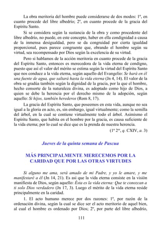 La obra meritoria del hombre puede considerarse de dos modos: 1º, en
cuanto procede del libre albedrío; 2º, en cuanto procede de la gracia del
Espíritu Santo.
      Si se considera según la sustancia de la obra y como procedente del
libre albedrío, no puede, en este concepto, haber en ella condignidad a causa
de la inmensa desigualdad, pero se da congruidad por cierta igualdad
proporcional, pues parece congruente que, obrando el hombre según su
virtud, sea recompensado por Dios según la excelencia de su virtud.
      Pero si hablamos de la acción meritoria en cuanto procede de la gracia
del Espíritu Santo, entonces es merecedora de la vida eterna de condigno,
puesto que así el valor del mérito se estima según la virtud del Espíritu Santo
que nos conduce a la vida eterna, según aquello del Evangelio: Se hará en él
una fuente de agua, que saltará hasta la vida eterna (Jn 4, 14). El valor de la
obra se gradúa también según la dignidad de la gracia, por la que el hombre,
hecho consorte de la naturaleza divina, es adoptado como hijo de Dios, a
quien se debe la herencia por el derecho mismo de la adopción, según
aquello: Si hijos, también herederos (Rom 8, 17).
      La gracia del Espíritu Santo, que poseemos en esta vida, aunque no sea
igual a la gloria en acto, es, sin embargo, igual virtualmente; como la semilla
del árbol, en la cual se contiene virtualmente todo el árbol. Asimismo el
Espíritu Santo, que habita en el hombre por la gracia, es causa suficiente de
la vida eterna; por lo cual se dice que es la prenda de nuestra herencia.
                                                          (1ª 2ae, q. CXIV, a. 3)


                 Jueves de la quinta semana de Pascua

       MÁS PRINCIPALMENTE MERECEMOS POR LA
        CARIDAD QUE POR LAS OTRAS VIRTUDES

      Si alguno me ama, será amado de mi Padre, y yo le amare, y me
manifestaré a él (Jn 14, 21). Es así que la vida eterna consiste en la visión
manifiesta de Dios, según aquello: Ésta es la vida eterna: Que te conozcan a
ti solo Dios verdadero (Jn 17, 3). Luego el mérito de la vida eterna reside
principalmente en la caridad.
      1. El acto humano merece por dos razones: 1º, por razón de la
ordenación divina, según la cual se dice ser el acto meritorio de aquel bien,
al cual el hombre es ordenado por Dios; 2º, por parte del libre albedrío,

                                       111
 