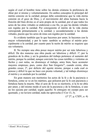 según el cual el hombre tiene sobre las demás criaturas la preferencia de
obrar por sí mismo y voluntariamente. En ambos conceptos lo principal del
mérito consiste en la caridad; porque debe considerarse que la vida eterna
consiste en el goce de Dios, y el movimiento del alma humana hacia la
fruición del bien divino es el acto propio de la caridad, por el que todos los
actos de las otras virtudes se enderezan a ese fin, ya que las demás virtudes
son regidas por la caridad. Por consiguiente el mérito de la vida eterna
corresponde primariamente a la caridad, y secundariamente a las demás
virtudes, puesto que los actos de éstas son regidos por la caridad.
      Es evidente también que lo que hacemos por amor, lo hacemos con la
mayor voluntariedad, y por lo tanto .también se atribuye el mérito prin-
cipalmente a la caridad, por cuanto para la razón de mérito se requiere que
sea voluntaria.
      II. No siempre una obra posee mayor mérito por ser más laboriosa y
difícil. De dos maneras una obra puede ser laboriosa y difícil: 1º, por la
grandeza de la obra; y así la grandeza del trabajo pertenece al aumento del
mérito, porque la caridad, aunque convierte las cosas terribles y violentas en
fáciles y casi nulas, no disminuye el trabajo, antes bien, hace acometer
mayores empresas; pues, como dice San Gregorio36, cuando existe, obra
grandes cosas; 2º, por defecto del agente mismo, porque a cada cual es
penoso y difícil lo que no hace con pronta voluntad; y tal trabajo disminuye
el mérito y es anulado por la caridad.
      En gran manera son meritorios los actos de la fe y de la paciencia o
fortaleza, como se ve en los mártires, que pelearon por la fe con paciencia y
fortaleza hasta la muerte. Mas el acto de fe no es meritorio, si la fe no obra
por amor, y del mismo modo el acto de la paciencia y de la fortaleza, si uno
no los ejecuta por caridad, según aquello: Si entregare mi cuerpo para ser
quemado, y no tuviere caridad, nada me aprovecha (1 Cor 13, 3).
                                                         (1ª 2ae, q. CXIV, a. 4)




36
     Homil. 30 in Evangel.
                                      112
 