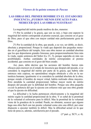 Viernes de la quinta semana de Pascua

 LAS OBRAS DEL PRIMER HOMBRE EN EL ESTADO DEI
    INOCENCIA ¿FUERON MENOS EFICACES PARA
       MERECER QUE LAS OBRAS NUESTRAS?

      La magnitud del mérito puede medirse de dos, maneras:
      1º) Por la caridad y la gracia, que son su raíz, y bajo este aspecto la
magnitud del mérito corresponde al premio esencial, que consiste en el goce
de Dios; pues el que obra con mayor caridad más perfectamente goza de
Dios.
      2º) Por la cantidad de la obra, que puede, a su vez, ser doble, es decir,
absoluta y proporcional. Porque la viuda que depositó dos pequeñas mone-
das en el gazofilacio del templo, hizo una obra menor en cantidad absoluta
que los que depositaron grandes limosnas; pero proporcionalmente hizo más
la viuda, según sentencia del Señor (Lc 21, 3), porque superaba en más sus
posibilidades. Ambas cantidades de mérito corresponden al premio
accidental, que consiste en el gozo del bien creado.
      Así, pues, debe decirse que las acciones del hombre fueron más
eficaces para merecer en el estado de inocencia que después del pecado, si se
considera la magnitud del mérito por parte de la gracia, que habría sido
entonces más copiosa, no oponiéndose ningún obstáculo a ella en la na-
turaleza humana; igualmente si se considera la cantidad absoluta de la obra;
porque siendo el hombre de mayor virtud, habría realizado obras mayores.
Pero atendida la cantidad proporcional, hállase mayor razón de mérito
después del pecado por la debilidad del hombre. Porque una obra pequeña
excede la potencia del que la ejecuta con esfuerzo más que una obra grande
al que la ejecuta sin dificultad.
      La dificultad y la lucha pertenecen efectivamente a la magnitud del
mérito según la cantidad proporcional de la obra. Y es señal de la prontitud
de la voluntad el esforzarse para lo difícil. Mas la prontitud de la voluntad
viene de la grandeza de la caridad. Puede, no obstante, acaecer que alguno
haga una obra fácil con tan pronta voluntad como otro una difícil, por estar
dispuesto a ejecutar también lo difícil. Mas la dificultad actual en lo que
tiene de pena es, además, satisfactoria por el pecado.
                                                       (1ª part. q. XCV, a. 4).


                                      113
 