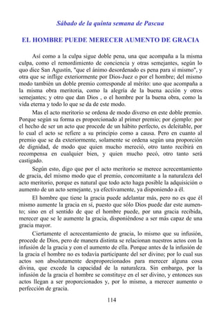 Sábado de la quinta semana de Pascua

 EL HOMBRE PUEDE MERECER AUMENTO DE GRACIA

      Así como a la culpa sigue doble pena, una que acompaña a la misma
culpa, como el remordimiento de conciencia y otras semejantes, según lo
quo dice San Agustín, "que el ánimo desordenado es pena para sí mismo", y
otra que se inflige exteriormente por Dios-Juez o por el hombre; del mismo
modo también un doble premio corresponde al mérito: uno que acompaña a
la misma obra meritoria, como la alegría de la buena acción y otros
semejantes; y otro que dan Dios , o el hombre por la buena obra, como la
vida eterna y todo lo que se da de este modo.
      Mas el acto meritorio se ordena de modo diverso en este doble premio.
Porque según su forma es proporcionado al primer premio; por ejemplo: por
el hecho de ser un acto que procede de un hábito perfecto, es deleitable, por
lo cual el acto se refiere a su principio como a causa. Pero en cuanto al
premio que se da exteriormente, solamente se ordena según una proporción
de dignidad, de modo que quien mucho mereció, otro tanto recibirá en
recompensa en cualquier bien, y quien mucho pecó, otro tanto será
castigado.
      Según esto, digo que por el acto meritorio se merece acrecentamiento
de gracia, del mismo modo que el premio, concomitante a la naturaleza del
acto meritorio, porque es natural que todo acto haga posible la adquisición o
aumento de un acto semejante, ya efectivamente, ya disponiendo a él.
      El hombre que tiene la gracia puede adelantar más, pero no es que él
mismo aumente la gracia en sí, puesto que sólo Dios puede dar este aumen-
to; sino en el sentido de que el hombre puede, por una gracia recibida,
merecer que se le aumente la gracia, disponiéndose a ser más capaz de una
gracia mayor.
      Ciertamente el acrecentamiento de gracia, lo mismo que su infusión,
procede de Dios, pero de manera distinta se relacionan nuestros actos con la
infusión de la gracia y con el aumento de ella. Porque antes de la infusión de
la gracia el hombre no es todavía participante del ser divino; por lo cual sus
actos son absolutamente desproporcionados para merecer alguna cosa
divina, que excede la capacidad de la naturaleza. Sin embargo, por la
infusión de la gracia el hombre se constituye en el ser divino, y entonces sus
actos llegan a ser proporcionados y, por lo mismo, a merecer aumento o
perfección de gracia.
                                     114
 