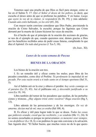 Tenemos aquí una prueba de que Dios es fácil para otorgar, como se
lee en el Salmo 9, 17: Oyó el Señor el deseo de los pobres, es decir, que
escucha el deseo antes de que se profieran las palabras. Y en Isaías: Luego
que oyere la voz de tu clamor, te responderá (Is 30, 19); y más adelante:
Cuando aún estén hablando, yo los oiré (65, 24).
      Con mayor razón conviene considerar que Dios Padre, previniendo la
oración de Cristo Salvador, la escuchó; porque las lágrimas que Cristo
derramó por la muerte de Lázaro hicieron las veces de oración.
      En el hecho de que al principio de la oración dio acciones de gracias,
se nos da el ejemplo de que, cuando queremos orar, demos gracias a Dios
por los beneficios recibidos antes de pedir cosas futuras, cumpliendo lo que
dice el Apóstol: En todo dad gracias (1 Tes 5, 18).
                                                              (In Joan., XI).


                 Lunes de la sexta semana de Pascua

                     BIENES DE LA ORACIÓN

      Los bienes de la oración son tres.
      I. Es un remedio útil y eficaz contra los males; pues libra de los
pecados cometidos, como dice el Profeta: Tú perdonaste la impiedad de mi
pecado. Por esta razón orará a ti todo santo en el tiempo oportuno (Sal 31,
5).
      Así el ladrón oró en la cruz y obtuvo el perdón: hoy serás conmigo en
el paraíso (Lc 23, 43). Así el publicano oró, y descendió justificado a su
casa (Lc 18, 14).
      Libra también del temor de los pecadores que asedian, de las perturba-
ciones y tristezas. ¿Hay alguno triste entre vosotros? Haga oración (Stg 5,
13).
      Libra además de las persecuciones y de los enemigos. En vez de
amarme, decían mal de mí; mas yo oraba (Sal 108, 4).
      II. Es eficaz y útil para lograr todo lo que se desea. Todas las cosas
que pidiereis orando; creed que las recibiréis; y os vendrán (Mc 11, 24). Si
no somos escuchados es porque no perseveramos: es menester orar siempre,
y no desfallecer (Lc 18, I); o no pedirnos lo que más conviene a la salvación.
San Agustín dice: "El Señor bueno, que muchas veces no da lo que quere-

                                     116
 