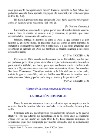 mos, para dar lo que querríamos mejor." Existe el ejemplo de San Pablo, que
pidió tres veces le fuese quitado el aguijón (de la carne) y no le fue otorgado
(2 Cor 12, 7-9).
      III. Es útil, porque nos hace amigos de Dios: Suba derecha mi oración
como un perfume en tu presencia (Sal 140, 2).
                                                         (In Oration. Dominic.)
      La oración es un acto de religión, por el cual el hombre tributa venera-
ción a Dios en cuanto se somete a él y reconoce, al pedirle, que tiene
necesidad de él como autor de sus bienes.
      Orando, entrega el hombre su alma a Dios, la que somete a él por
respeto y, en cierto modo, la presenta; pues así como el alma humana es
superior a los miembros exteriores o corporales, o a las cosas exteriores que
se aplican al servicio de Dios, así también la oración aventaja a los otros
actos de religión.
                                                       (2ª 2ae q. LXXXIII, a. 3)
      Ciertamente, Dios nos da muchas cosas por su liberalidad, aun las que
no pedirnos; pero otras quiere dárnoslas a requerimiento nuestro, lo cual es
para nuestra utilidad, es decir, para que recibamos cierta confianza de
recurrir a él y reconozcamos que es el autor de nuestros bienes. Por eso dice
San Juan Crisóstomo: "Considera cuánta es la felicidad que se te ha dado,
cuánta la gloria concedida, esto es: hablar con Dios en la oración, tener
coloquios con Cristo, y poder pedir lo que quieras y lo que desees"37.
                                                      (2ª 2ae, q. LXXXIII, a. 2)


                      Martes de la sexta semana de Pascua

                          LA ORACIÓN DOMINICAL

     Posee la oración dominical cinco excelencias que se requieren en la
oración. Pues la oración debe ser confiada, recta, ordenada, devota y hu-
milde.
     Confiada, esto es, que lleguemos confiadamente oil trono de la gracia
(Hebr 4, 16); que además no desfallezca en la fe, como dice la Escritura:
Pídala con fe, sin dudar en nada (Stg 1, 6). Esta oración dominical es
segurísima, pues fue compuesta por nuestro abogado, que es demandante
37
     Implic. hom. II; De orat. circa princ.; hom. XXX in Genes.
                                            117
 