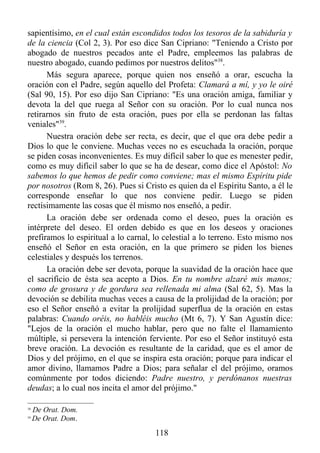 sapientísimo, en el cual están escondidos todos los tesoros de la sabiduría y
de la ciencia (Col 2, 3). Por eso dice San Cipriano: "Teniendo a Cristo por
abogado de nuestros pecados ante el Padre, empleemos las palabras de
nuestro abogado, cuando pedimos por nuestros delitos"38.
      Más segura aparece, porque quien nos enseñó a orar, escucha la
oración con el Padre, según aquello del Profeta: Clamará a mí, y yo le oiré
(Sal 90, 15). Por eso dijo San Cipriano: "Es una oración amiga, familiar y
devota la del que ruega al Señor con su oración. Por lo cual nunca nos
retirarnos sin fruto de esta oración, pues por ella se perdonan las faltas
veniales"39.
      Nuestra oración debe ser recta, es decir, que el que ora debe pedir a
Dios lo que le conviene. Muchas veces no es escuchada la oración, porque
se piden cosas inconvenientes. Es muy difícil saber lo que es menester pedir,
como es muy difícil saber lo que se ha de desear, como dice el Apóstol: No
sabemos lo que hemos de pedir como conviene; mas el mismo Espíritu pide
por nosotros (Rom 8, 26). Pues si Cristo es quien da el Espíritu Santo, a él le
corresponde enseñar lo que nos conviene pedir. Luego se piden
rectísimamente las cosas que él mismo nos enseñó, a pedir.
      La oración debe ser ordenada como el deseo, pues la oración es
intérprete del deseo. El orden debido es que en los deseos y oraciones
prefiramos lo espiritual a lo carnal, lo celestial a lo terreno. Esto mismo nos
enseñó el Señor en esta oración, en la que primero se piden los bienes
celestiales y después los terrenos.
      La oración debe ser devota, porque la suavidad de la oración hace que
el sacrificio de ésta sea acepto a Dios. En tu nombre alzaré mis manos;
como de grosura y de gordura sea rellenada mi alma (Sal 62, 5). Mas la
devoción se debilita muchas veces a causa de la prolijidad de la oración; por
eso el Señor enseñó a evitar la prolijidad superflua de la oración en estas
palabras: Cuando oréis, no habléis mucho (Mt 6, 7). Y San Agustín dice:
"Lejos de la oración el mucho hablar, pero que no falte el llamamiento
múltiple, si persevera la intención ferviente. Por eso el Señor instituyó esta
breve oración. La devoción es resultante de la caridad, que es el amor de
Dios y del prójimo, en el que se inspira esta oración; porque para indicar el
amor divino, llamamos Padre a Dios; para señalar el del prójimo, oramos
comúnmente por todos diciendo: Padre nuestro, y perdónanos nuestras
deudas; a lo cual nos incita el amor del prójimo."

38
     De Orat. Dom.
39
     De Orat. Dom.
                                      118
 