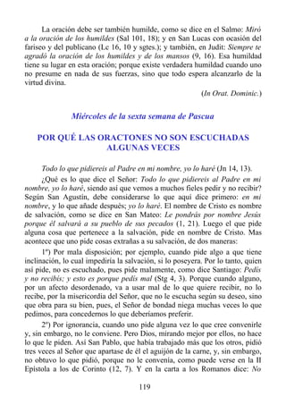La oración debe ser también humilde, como se dice en el Salmo: Miró
a la oración de los humildes (Sal 101, 18); y en San Lucas con ocasión del
fariseo y del publicano (Lc 16, 10 y sgtes.); y también, en Judit: Siempre te
agradó la oración de los humildes y de los mansos (9, 16). Esa humildad
tiene su lugar en esta oración; porque existe verdadera humildad cuando uno
no presume en nada de sus fuerzas, sino que todo espera alcanzarlo de la
virtud divina.
                                                          (In Orat. Dominic.)


               Miércoles de la sexta semana de Pascua

    POR QUÉ LAS ORACTONES NO SON ESCUCHADAS
                 ALGUNAS VECES

      Todo lo que pidiereis al Padre en mi nombre, yo lo haré (Jn 14, 13).
      ¿Qué es lo que dice el Señor: Todo lo que pidiereis al Padre en mi
nombre, yo lo haré, siendo así que vemos a muchos fieles pedir y no recibir?
Según San Agustín, debe considerarse lo que aquí dice primero: en mi
nombre, y lo que añade después; yo lo haré. El nombre de Cristo es nombre
de salvación, como se dice en San Mateo: Le pondrás por nombre Jesús
porque él salvará a su pueblo de sus pecados (1, 21). Luego el que pide
alguna cosa que pertenece a la salvación, pide en nombre de Cristo. Mas
acontece que uno pide cosas extrañas a su salvación, de dos maneras:
      1º) Por mala disposición; por ejemplo, cuando pide algo a que tiene
inclinación, lo cual impediría la salvación, si lo poseyera. Por lo tanto, quien
así pide, no es escuchado, pues pide malamente, como dice Santiago: Pedís
y no recibís; y esto es porque pedís mal (Stg 4, 3). Porque cuando alguno,
por un afecto desordenado, va a usar mal de lo que quiere recibir, no lo
recibe, por la misericordia del Señor, que no le escucha según su deseo, sino
que obra para su bien, pues, el Señor de bondad niega muchas veces lo que
pedimos, para concedernos lo que deberíamos preferir.
      2º) Por ignorancia, cuando uno pide alguna vez lo que cree convenirle
y, sin embargo, no le conviene. Pero Dios, mirando mejor por ellos, no hace
lo que le piden. Así San Pablo, que había trabajado más que los otros, pidió
tres veces al Señor que apartase de él el aguijón de la carne, y, sin embargo,
no obtuvo lo que pidió, porque no le convenía, como puede verse en la II
Epístola a los de Corinto (12, 7). Y en la carta a los Romanos dice: No

                                      119
 