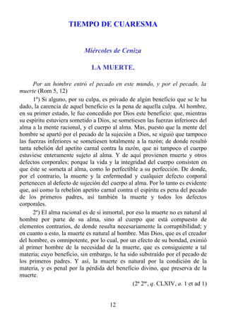 TIEMPO DE CUARESMA


                           Miércoles de Ceniza

                              LA MUERTE.

      Por un hombre entró el pecado en este mundo, y por el pecado, la
muerte (Rom 5, 12)
      1º) Si alguno, por su culpa, es privado de algún beneficio que se le ha
dado, la carencia de aquel beneficio es la pena de aquella culpa. Al hombre,
en su primer estado, le fue concedido por Dios este beneficio: que, mientras
su espíritu estuviera sometido a Dios, se sometiesen las fuerzas inferiores del
alma a la mente racional, y el cuerpo al alma. Mas, puesto que la mente del
hombre se apartó por el pecado de la sujeción a Dios, se siguió que tampoco
las fuerzas inferiores se sometiesen totalmente a la razón; de donde resultó
tanta rebelión del apetito carnal contra la razón, que ni tampoco el cuerpo
estuviese enteramente sujeto al alma. Y de aquí provienen muerte y otros
defectos corporales; porque la vida y la integridad del cuerpo consisten en
que éste se someta al alma, como lo perfectible a su perfección. De donde,
por el contrario, la muerte y la enfermedad y cualquier defecto corporal
pertenecen al defecto de sujeción del cuerpo al alma. Por lo tanto es evidente
que, así como la rebelión apetito carnal contra el espíritu es pena del pecado
de los primeros padres, así también la muerte y todos los defectos
corporales.
      2º) El alma racional es de sí inmortal, por eso la muerte no es natural al
hombre por parte de su alma, sino al cuerpo que está compuesto de
elementos contrarios, de donde resulta necesariamente la corruptibilidad; y
en cuanto a esto, la muerte es natural al hombre. Mas Dios, que es el creador
del hombre, es omnipotente, por lo cual, por un efecto de su bondad, eximió
al primer hombre de la necesidad de la muerte, que es consiguiente a tal
materia; cuyo beneficio, sin embargo, le ha sido substraído por el pecado de
los primeros padres. Y así, la muerte es natural por la condición de la
materia, y es penal por la pérdida del beneficio divino, que preserva de la
muerte.
                                                (2ª 2ªe, q. CLXIV, a. 1 et ad 1)


                                      12
 