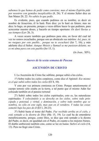 sabemos lo que hemos de pedir como conviene; mas el mismo Espíritu pide
por nosotros con gemidos inexplicables (8, 26). Y el mismo Señor dice en
San Mateo 20, 22: No sabéis lo que pedís.
      Es evidente, pues, que cuando pedimos en su nombre, es decir en
nombre de Jesucristo, él lo hará. Pero dice: yo lo haré en futuro; mas no
dice: lo hago, en presente, porque a veces difiere hacer lo que pedimos, para
acrecentar nuestro deseo, y hacerlo en tiempo oportuno: Os daré lluvias a
sus tiempos (Lev 26, 3).
      A veces ocurre también que pedimos para otro, en favor del cual tal
vez no somos escuchados, porque son un obstáculo sus méritos: Así, pues, tú
no ruegues por este pueblo... porque no te escucharé (Jer 7, 16); y más
adelante dice el Señor: Aunque Moisés y Samuel se me pusiesen delante, no
es mi alma para con este pueblo (Jer 15, 1).
                                                              (In Joan., XIV).


                 Jueves de la sexta semana de Pascua

                      ASCENSIÓN DE CRISTO

      I. La Ascensión de Cristo fue sublime, porque subió a los cielos.
      1º) Sobre todos los cielos corpóreos, como dice el Apóstol: Ese mismo
es el que subió sobre todos los cielos (Ef 4, 10).
      Y esto por vez primera comienza en Cristo. Porque anteriormente el
cuerpo terreno sólo estaba en la tierra, a tal punto que el mismo Adán fue
colocado también en el paraíso terrenal
      2º) Subió sobre todos los cielos espirituales, esto es, las naturalezas
espirituales: Y colocándolo a su derecha en los cielos, sobre todo prin-
cipado y potestad, y virtud, y dominación, y sobre todo nombre que se
nombra, no sólo en este siglo, mas aun en el venidero. Y todas las cosas
sometió bajo los pies de él (Ef 1, 20-23).
      3º) Subió hasta el trono del Padre. Fue recibido arriba en el cielo, y
está sentado a la diestra de Dios (Mc 15, 19). Lo cual ha de entenderse
metafóricamente, porque, como Dios, se dice que está sentado a la diestra
del Padre, es decir, en igualdad con el Padre, en cuanto a los mejores bienes.
El diablo ambicionó también esto, como se lee en Isaías: Subiré al cielo (14,
13). Pero no llegó sino Cristo.

                                     120
 