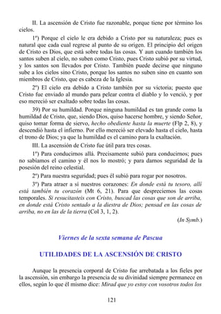 II. La ascensión de Cristo fue razonable, porque tiene por término los
cielos.
      1º) Porque el cielo le era debido a Cristo por su naturaleza; pues es
natural que cada cual regrese al punto de su origen. El principio del origen
de Cristo es Dios, que está sobre todas las cosas. Y aun cuando también los
santos suben al cielo, no suben como Cristo, pues Cristo subió por su virtud,
y los santos son llevados por Cristo. También puede decirse que ninguno
sube a los cielos sino Cristo, porque los santos no suben sino en cuanto son
miembros de Cristo, que es cabeza de la Iglesia.
      2º) El cielo era debido a Cristo también por su victoria; puesto que
Cristo fue enviado al mundo para pelear contra el diablo y lo venció, y por
eso mereció ser exaltado sobre todas las cosas.
      39) Por su humildad. Porque ninguna humildad es tan grande como la
humildad de Cristo, que, siendo Dios, quiso hacerse hombre, y siendo Señor,
quiso tomar forma de siervo, hecho obediente hasta la muerte (Flp 2, 8), y
descendió hasta el infierno. Por ello mereció ser elevado hasta el cielo, hasta
el trono de Dios; ya que la humildad es el camino para la exaltación.
      III. La ascensión de Cristo fue útil para tres cosas.
      1º) Para conducirnos allá. Precisamente subió para conducirnos; pues
no sabíamos el camino y él nos lo mostró; y para darnos seguridad de la
posesión del reino celestial.
      2º) Para nuestra seguridad; pues él subió para rogar por nosotros.
      3º) Para atraer a sí nuestros corazones: En donde está tu tesoro, allí
está también tu corazón (Mt 6, 21). Para que despreciemos las cosas
temporales. Si resucitasteis con Cristo, buscad las cosas que son de arriba,
en donde está Cristo sentado a la diestra de Dios; pensad en las cosas de
arriba, no en las de la tierra (Col 3, 1, 2).
                                                                    (In Symb.)


                Viernes de la sexta semana de Pascua

        UTILIDADES DE LA ASCENSIÓN DE CRISTO

      Aunque la presencia corporal de Cristo fue arrebatada a los fieles por
la ascensión, sin embargo la presencia de su divinidad siempre permanece en
ellos, según lo que él mismo dice: Mirad que yo estoy con vosotros todos los

                                      121
 
