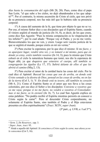 días hasta la consumación del siglo (Mt 28, 20). Pues, como dice el papa
San León, "el que sube a los cielos, no dejó abandonados a los que adop-
tó"40. Por el contrario, la misma ascensión de Cristo al cielo, que nos privó
de su presencia corporal, nos fue más útil que lo hubiera sido su presencia
corporal:
       1º) A causa del aumento de la fe, que tiene por objeto lo que no se ve.
Por eso, el mismo Señor dice a sus discípulos que el Espíritu Santo, cuando
él viniere argüirá al mundo de justicia (Jn 16, 8), es decir, de los que creen,
como dice San Agustín: "Pues la misma comparación es la vituperación de
los infieles"41; por lo cual añade: "Porque voy al Padre, y ya no me veréis.
Bienaventurados los que no ven, y creen. Luego será vuestra justicia de la
que se argüirá al mundo, porque creéis en mí sin verme."
       2º) Para excitar la esperanza; por lo que dice él mismo: Si me fuere, y
os aparejare lugar, vendré otra vez, y os tomaré a mí mismo, para que en
donde yo estoy, estéis también vosotros (Jn 14, 3); pues lo mismo que Cristo
colocó en el cielo la naturaleza humana que tomó, nos dio la esperanza de
llegar allá; ya que doquiera que estuviere el cuerpo, allí también se
congregarán las águilas (Lc 17, 37). Subirá delante de ellos el que les
abrirá el camino (Miq 2, 13).
       3º) Para excitar el amor de la caridad hacia las cosas del cielo. Por lo
cual dice el Apóstol: Buscad las cosas que son de arriba, en donde está
Cristo sentado a la diestra de Dios; pensad en las cosas de arriba, no en las
de la tierra (Col 3, 1). Y: En donde está tu tesoro, allí también tu corazón
(Mt 6, 21). Como el Espíritu Santo es el amor que nos lleva a las cosas
celestiales, por eso dice el Señor a los discípulos: Conviene a vosotros que
yo me vaya; porque si no me fuere, no vendrá a vosotros el Consolador;
mas si me fuere, os lo enviaré (Jn 16, 7). Lo cual San Agustín explica en
estas palabras: "No podéis recibir el Espíritu mientras persistís en conocer a
Cristo según la carne42. Pero al descender Cristo corporalmente, no
solamente el Espíritu Santo, sino también el Padre y el Hijo estuvieron
presentes en ellos espiritualmente" (Tract. XCIV, super Joan).
                                                 (3ª part., q. LVII, a. I ad 3um).



40
   Serm. 2, De Resurrect., cap. 3.
41
  Super. Joan., tract. 95.
42
   Alude a aquello del Apóstol: Si conocimos a Cristo según la carne, mas ahora ya no
le conocemos (Cor 5, 16).
                                         122
 