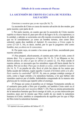 Sábado de la sexta semana de Pascua

       LA ASCENSIÓN DE CRISTO ES CAUSA DE NUESTRA
                       SALVACIÓN

      Conviene a vosotros que yo me vaya (Jn 16, 7).
      La ascensión de Cristo es causa de nuestra salvación de dos modos, por
parte nuestra y por parte de él.
      I. Por parte nuestra, en cuanto que por la ascensión de Cristo nuestro
espíritu se mueve hacia él, pues por ella se da lugar a la fe, a la esperanza y a
la caridad, y además se acrecienta con ello nuestra reverencia hacia él, dado
que no lo consideramos ya como un hombre terreno, sino como Dios
celestial; según dice también el Apóstol: Si conocimos a Cristo según la
carne (2 Cor 5, 16), es decir, mortal, por lo que le juzgamos sólo como
hombre, mas ya ahora no le conocemos.
      II. Por parte suya, en cuanto a las cosas que él hizo, ascendiendo para
nuestra salvación:
      1º) Nos preparó, efectivamente, el camino para subir al cielo, como él
mismo dice: Voy a aparejaros el lugar (Jn 14, 2). Y en Miqueas se lee:
Subirá delante de ellos el que les abrirá el camino (2, 13). Pues siendo él
nuestra cabeza, es necesario que los miembros sigan allí hacia donde fue la
cabeza. Por eso se dice: Para que en donde yo estoy, estéis también vosotros
(Jn 14, 3). Y en prueba de ello, llevó al cielo las almas de los santos que
había sacado del infierno, según aquello: Cuando él (Cristo) subió a lo alto;
llevó cautiva la cautividad43 (Ef IV, 8), esto es, porque condujo consigo al
cielo, como a lugar extraño a la naturaleza humana, a los que habían sido
retenidos cautivos por el diablo, habiéndolos conquistado de la manera más
gloriosa por la victoria que reportó sobre el enemigo.
      2º) Porque así como el pontífice en el Antiguo Testamento entraba en
el santuario para pedir a Dios por el pueblo, así también Cristo entró en el
cielo para interceder por nosotros (Hebr 7, 25). Pues su misma presentación
de la naturaleza humana que llevó consigo al cielo, es ya una intercesión por
nosotros; pues por lo mismo que Dios exaltó de ese modo la naturaleza
humana en Cristo, también se compadecería de aquéllos por los que el Hijo
de Dios tomó la naturaleza humana.


43
     El Apóstol cita esas palabras del Salmo 67, 17.
                                             123
 