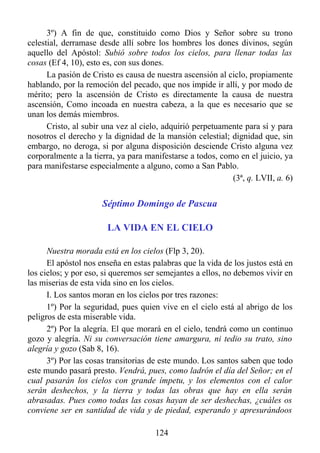 3º) A fin de que, constituido como Dios y Señor sobre su trono
celestial, derramase desde allí sobre los hombres los dones divinos, según
aquello del Apóstol: Subió sobre todos los cielos, para llenar todas las
cosas (Ef 4, 10), esto es, con sus dones.
      La pasión de Cristo es causa de nuestra ascensión al ciclo, propiamente
hablando, por la remoción del pecado, que nos impide ir allí, y por modo de
mérito; pero la ascensión de Cristo es directamente la causa de nuestra
ascensión, Como incoada en nuestra cabeza, a la que es necesario que se
unan los demás miembros.
      Cristo, al subir una vez al cielo, adquirió perpetuamente para sí y para
nosotros el derecho y la dignidad de la mansión celestial; dignidad que, sin
embargo, no deroga, si por alguna disposición desciende Cristo alguna vez
corporalmente a la tierra, ya para manifestarse a todos, como en el juicio, ya
para manifestarse especialmente a alguno, como a San Pablo.
                                                            (3ª, q. LVII, a. 6)


                      Séptimo Domingo de Pascua

                       LA VIDA EN EL CIELO

      Nuestra morada está en los cielos (Flp 3, 20).
      El apóstol nos enseña en estas palabras que la vida de los justos está en
los cielos; y por eso, si queremos ser semejantes a ellos, no debemos vivir en
las miserias de esta vida sino en los cielos.
      I. Los santos moran en los cielos por tres razones:
      1º) Por la seguridad, pues quien vive en el cielo está al abrigo de los
peligros de esta miserable vida.
      2º) Por la alegría. El que morará en el cielo, tendrá como un continuo
gozo y alegría. Ni su conversación tiene amargura, ni tedio su trato, sino
alegría y gozo (Sab 8, 16).
      3º) Por las cosas transitorias de este mundo. Los santos saben que todo
este mundo pasará presto. Vendrá, pues, como ladrón el día del Señor; en el
cual pasarán los cielos con grande ímpetu, y los elementos con el calor
serán deshechos, y la tierra y todas las obras que hay en ella serán
abrasadas. Pues como todas las cosas hayan de ser deshechas, ¿cuáles os
conviene ser en santidad de vida y de piedad, esperando y apresurándoos

                                      124
 