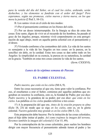 para la venida del día del Señor, en el cual los cielos, ardiendo, serán
deshechos, y los elementos se fundirán con el ardor del fuego? Pero
esperamos, según sus promesas, cielos nuevos y tierra nueva, en los que
mora la justicia (2 Ped 3, 10-13).
      II. Los santos viven en el cielo de tres modos:
      1º) Por el pensamiento continuo en los bienes del cielo.
      2º) Por un deseo ininterrumpido. En la liturgia se dice de estas dos
cosas: Este santo, digno de vivir en el recuerdo de los hombres, ha pasado al
goce de los ángeles; porque, mientras vivió corporalmente en esta peregri-
nación de aquí abajo, moró en aquella patria celestial con el pensamiento y
el deseo.
      3º) Viviendo conforme a las costumbres del cielo. La vida de los santos
es semejante a la vida de los Ángeles en tres cosas: en la pureza, en la
sencillez sin dolo, en la caridad. Estas tres cosas se dan sobre todo en los
Ángeles: la simplicidad en su esencia, la pureza en su naturaleza, la caridad
en la gracia. 'También en estas tres cosas consiste la vida de los santos.
                                                             (Serm. CXXXVI).


                Lunes de la séptima semana de Pascua

                       EL PADRE CELESTIAL

      Padre nuestro, que estás en los cielos (Mt 6, 9).
      Entre las cosas necesarias al que ora, tiene gran valor la confianza. Por
eso, al enseñarnos a orar el Señor, comienza por aquellas palabras que en-
gendran en nosotros la confianza, esto es, la bondad de Padre; por eso dice:
Padre nuestro; y la grandeza de su poder; por eso dice: que estás en los
cielos. Las palabras en los cielos pueden referirse a tres cosas:
      1º) A la preparación del que ora. Antes de la oración prepara tu alma
(Eclo 18, 23) de modo que se oiga en los cielos, esto es, en la gloria
celestial. Vuestro galardón muy grande es en los cielos (Mt 5, 12).
      Esta preparación debe hacerse: Por la imitación de las cosas celestiales;
pues el hijo debe imitar al padre. Así como trajimos la imagen del terreno,
llevemos también la imagen del celestial (1 Cor 15, 49).
      Por la contemplación de las cosas celestiales, pues suelen los hombres
dirigir con mayor frecuencia el pensamiento adonde tienen al padre y las

                                      125
 