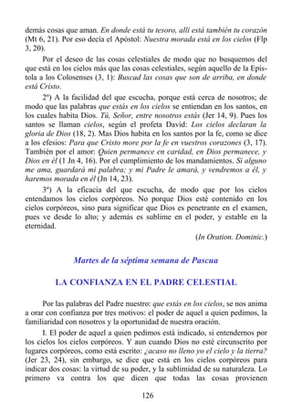 demás cosas que aman. En donde está tu tesoro, allí está también tu corazón
(Mt 6, 21). Por eso decía el Apóstol: Nuestra morada está en los cielos (Flp
3, 20).
      Por el deseo de las cosas celestiales de modo que no busquemos del
que está en los cielos más que las cosas celestiales, según aquello de la Epís-
tola a los Colosenses (3, 1): Buscad las cosas que son de arriba, en donde
está Cristo.
      2º) A la facilidad del que escucha, porque está cerca de nosotros; de
modo que las palabras que estás en los cielos se entiendan en los santos, en
los cuales habita Dios. Tú, Señor, entre nosotros estás (Jer 14, 9). Pues los
santos se llaman cielos, según el profeta David: Los cielos declaran la
gloria de Dios (18, 2). Mas Dios habita en los santos por la fe, como se dice
a los efesios: Para que Cristo more por la fe en vuestros corazones (3, 17).
También por el amor: Quien permanece en caridad, en Dios permanece, y
Dios en él (1 Jn 4, 16). Por el cumplimiento de los mandamientos. Si alguno
me ama, guardará mi palabra; y mi Padre le amará, y vendremos a él, y
haremos morada en él (Jn 14, 23).
      3º) A la eficacia del que escucha, de modo que por los cielos
entendamos los cielos corpóreos. No porque Dios esté contenido en los
cielos corpóreos, sino para significar que Dios es penetrante en el examen,
pues ve desde lo alto; y además es sublime en el poder, y estable en la
eternidad.
                                                        (In Oration. Dominic.)


               Martes de la séptima semana de Pascua

         LA CONFIANZA EN EL PADRE CELESTIAL

      Por las palabras del Padre nuestro: que estás en los cielos, se nos anima
a orar con confianza por tres motivos: el poder de aquel a quien pedimos, la
familiaridad con nosotros y la oportunidad de nuestra oración.
      I. El poder de aquel a quien pedimos está indicado, si entendernos por
los cielos los cielos corpóreos. Y aun cuando Dios no esté circunscrito por
lugares corpóreos, como está escrito: ¿acaso no lleno yo el cielo y la tierra?
(Jer 23, 24), sin embargo, se dice que está en los cielos corpóreos para
indicar dos cosas: la virtud de su poder, y la sublimidad de su naturaleza. Lo
primero va contra los que dicen que todas las cosas provienen

                                      126
 