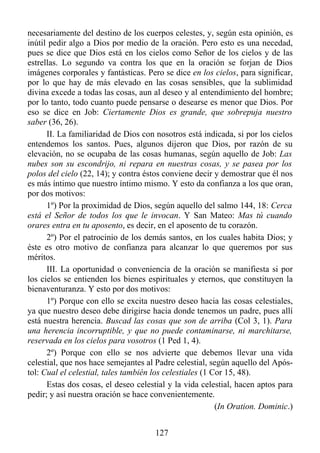 necesariamente del destino de los cuerpos celestes, y, según esta opinión, es
inútil pedir algo a Dios por medio de la oración. Pero esto es una necedad,
pues se dice que Dios está en los cielos como Señor de los cielos y de las
estrellas. Lo segundo va contra los que en la oración se forjan de Dios
imágenes corporales y fantásticas. Pero se dice en los cielos, para significar,
por lo que hay de más elevado en las cosas sensibles, que la sublimidad
divina excede a todas las cosas, aun al deseo y al entendimiento del hombre;
por lo tanto, todo cuanto puede pensarse o desearse es menor que Dios. Por
eso se dice en Job: Ciertamente Dios es grande, que sobrepuja nuestro
saber (36, 26).
      II. La familiaridad de Dios con nosotros está indicada, si por los cielos
entendemos los santos. Pues, algunos dijeron que Dios, por razón de su
elevación, no se ocupaba de las cosas humanas, según aquello de Job: Las
nubes son su escondrijo, ni repara en nuestras cosas, y se pasea por los
polos del cielo (22, 14); y contra éstos conviene decir y demostrar que él nos
es más íntimo que nuestro íntimo mismo. Y esto da confianza a los que oran,
por dos motivos:
      1º) Por la proximidad de Dios, según aquello del salmo 144, 18: Cerca
está el Señor de todos los que le invocan. Y San Mateo: Mas tú cuando
orares entra en tu aposento, es decir, en el aposento de tu corazón.
      2º) Por el patrocinio de los demás santos, en los cuales habita Dios; y
éste es otro motivo de confianza para alcanzar lo que queremos por sus
méritos.
      III. La oportunidad o conveniencia de la oración se manifiesta si por
los cielos se entienden los bienes espirituales y eternos, que constituyen la
bienaventuranza. Y esto por dos motivos:
      1º) Porque con ello se excita nuestro deseo hacia las cosas celestiales,
ya que nuestro deseo debe dirigirse hacia donde tenemos un padre, pues allí
está nuestra herencia. Buscad las cosas que son de arriba (Col 3, 1). Para
una herencia incorruptible, y que no puede contaminarse, ni marchitarse,
reservada en los cielos para vosotros (1 Ped 1, 4).
      2º) Porque con ello se nos advierte que debemos llevar una vida
celestial, que nos hace semejantes al Padre celestial, según aquello del Após-
tol: Cual el celestial, tales también los celestiales (1 Cor 15, 48).
      Estas dos cosas, el deseo celestial y la vida celestial, hacen aptos para
pedir; y así nuestra oración se hace convenientemente.
                                                          (In Oration. Dominic.)


                                      127
 