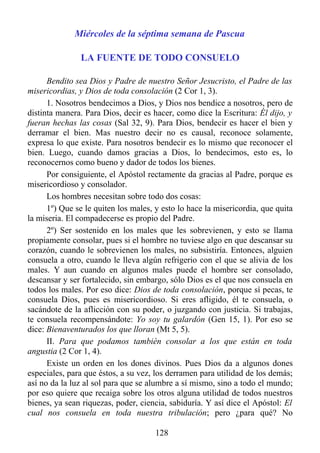 Miércoles de la séptima semana de Pascua

               LA FUENTE DE TODO CONSUELO

      Bendito sea Dios y Padre de nuestro Señor Jesucristo, el Padre de las
misericordias, y Dios de toda consolación (2 Cor 1, 3).
      1. Nosotros bendecimos a Dios, y Dios nos bendice a nosotros, pero de
distinta manera. Para Dios, decir es hacer, como dice la Escritura: Él dijo, y
fueran hechas las cosas (Sal 32, 9). Para Dios, bendecir es hacer el bien y
derramar el bien. Mas nuestro decir no es causal, reconoce solamente,
expresa lo que existe. Para nosotros bendecir es lo mismo que reconocer el
bien. Luego, cuando damos gracias a Dios, lo bendecimos, esto es, lo
reconocernos como bueno y dador de todos los bienes.
      Por consiguiente, el Apóstol rectamente da gracias al Padre, porque es
misericordioso y consolador.
      Los hombres necesitan sobre todo dos cosas:
      1º) Que se le quiten los males, y esto lo hace la misericordia, que quita
la miseria. El compadecerse es propio del Padre.
      2º) Ser sostenido en los males que les sobrevienen, y esto se llama
propiamente consolar, pues si el hombre no tuviese algo en que descansar su
corazón, cuando le sobrevienen los males, no subsistiría. Entonces, alguien
consuela a otro, cuando le lleva algún refrigerio con el que se alivia de los
males. Y aun cuando en algunos males puede el hombre ser consolado,
descansar y ser fortalecido, sin embargo, sólo Dios es el que nos consuela en
todos los males. Por eso dice: Dios de toda consolación, porque sí pecas, te
consuela Dios, pues es misericordioso. Si eres afligido, él te consuela, o
sacándote de la aflicción con su poder, o juzgando con justicia. Si trabajas,
te consuela recompensándote: Yo soy tu galardón (Gen 15, 1). Por eso se
dice: Bienaventurados los que lloran (Mt 5, 5).
      II. Para que podamos también consolar a los que están en toda
angustia (2 Cor 1, 4).
      Existe un orden en los dones divinos. Pues Dios da a algunos dones
especiales, para que éstos, a su vez, los derramen para utilidad de los demás;
así no da la luz al sol para que se alumbre a sí mismo, sino a todo el mundo;
por eso quiere que recaiga sobre los otros alguna utilidad de todos nuestros
bienes, ya sean riquezas, poder, ciencia, sabiduría. Y así dice el Apóstol: El
cual nos consuela en toda nuestra tribulación; pero ¿para qué? No

                                      128
 
