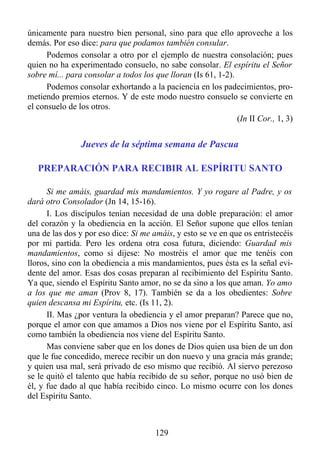 únicamente para nuestro bien personal, sino para que ello aproveche a los
demás. Por eso dice: para que podamos también consular.
      Podemos consolar a otro por el ejemplo de nuestra consolación; pues
quien no ha experimentado consuelo, no sabe consolar. El espíritu el Señor
sobre mí... para consolar a todos los que lloran (Is 61, 1-2).
      Podemos consolar exhortando a la paciencia en los padecimientos, pro-
metiendo premios eternos. Y de este modo nuestro consuelo se convierte en
el consuelo de los otros.
                                                               (In II Cor., 1, 3)


                Jueves de la séptima semana de Pascua

   PREPARACIÓN PARA RECIBIR AL ESPÍRITU SANTO

      Si me amáis, guardad mis mandamientos. Y yo rogare al Padre, y os
dará otro Consolador (Jn 14, 15-16).
      I. Los discípulos tenían necesidad de una doble preparación: el amor
del corazón y la obediencia en la acción. El Señor supone que ellos tenían
una de las dos y por eso dice: Si me amáis, y esto se ve en que os entristecéis
por mi partida. Pero les ordena otra cosa futura, diciendo: Guardad mis
mandamientos, como si dijese: No mostréis el amor que me tenéis con
lloros, sino con la obediencia a mis mandamientos, pues ésta es la señal evi-
dente del amor. Esas dos cosas preparan al recibimiento del Espíritu Santo.
Ya que, siendo el Espíritu Santo amor, no se da sino a los que aman. Yo amo
a los que me aman (Prov 8, 17). También se da a los obedientes: Sobre
quien descansa mi Espíritu, etc. (Is 11, 2).
      II. Mas ¿por ventura la obediencia y el amor preparan? Parece que no,
porque el amor con que amamos a Dios nos viene por el Espíritu Santo, así
como también la obediencia nos viene del Espíritu Santo.
      Mas conviene saber que en los dones de Dios quien usa bien de un don
que le fue concedido, merece recibir un don nuevo y una gracia más grande;
y quien usa mal, será privado de eso mismo que recibió. Al siervo perezoso
se le quitó el talento que había recibido de su señor, porque no usó bien de
él, y fue dado al que había recibido cinco. Lo mismo ocurre con los dones
del Espíritu Santo.



                                       129
 