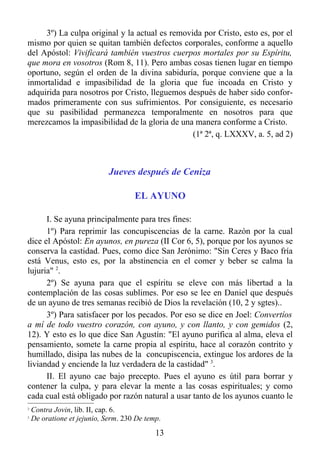 3º) La culpa original y la actual es removida por Cristo, esto es, por el
mismo por quien se quitan también defectos corporales, conforme a aquello
del Apóstol: Vivificará también vuestros cuerpos mortales por su Espíritu,
que mora en vosotros (Rom 8, 11). Pero ambas cosas tienen lugar en tiempo
oportuno, según el orden de la divina sabiduría, porque conviene que a la
inmortalidad e impasibilidad de la gloria que fue incoada en Cristo y
adquirida para nosotros por Cristo, lleguemos después de haber sido confor-
mados primeramente con sus sufrimientos. Por consiguiente, es necesario
que su pasibilidad permanezca temporalmente en nosotros para que
merezcamos la impasibilidad de la gloria de una manera conforme a Cristo.
                                                (1ª 2ª, q. LXXXV, a. 5, ad 2)



                             Jueves después de Ceniza

                                     EL AYUNO

      I. Se ayuna principalmente para tres fines:
      1º) Para reprimir las concupiscencias de la carne. Razón por la cual
dice el Apóstol: En ayunos, en pureza (II Cor 6, 5), porque por los ayunos se
conserva la castidad. Pues, como dice San Jerónimo: "Sin Ceres y Baco fría
está Venus, esto es, por la abstinencia en el comer y beber se calma la
lujuria" 2.
      2º) Se ayuna para que el espíritu se eleve con más libertad a la
contemplación de las cosas sublimes. Por eso se lee en Daniel que después
de un ayuno de tres semanas recibió de Dios la revelación (10, 2 y sgtes)..
      3º) Para satisfacer por los pecados. Por eso se dice en Joel: Convertíos
a mí de todo vuestro corazón, con ayuno, y con llanto, y con gemidos (2,
12). Y esto es lo que dice San Agustín: "El ayuno purifica al alma, eleva el
pensamiento, somete la carne propia al espíritu, hace al corazón contrito y
humillado, disipa las nubes de la concupiscencia, extingue los ardores de la
liviandad y enciende la luz verdadera de la castidad" 3.
      II. El ayuno cae bajo precepto. Pues el ayuno es útil para borrar y
contener la culpa, y para elevar la mente a las cosas espirituales; y como
cada cual está obligado por razón natural a usar tanto de los ayunos cuanto le
2
    Contra Jovin, lib. II, cap. 6.
3
    De oratione et jejunio, Serm. 230 De temp.
                                            13
 
