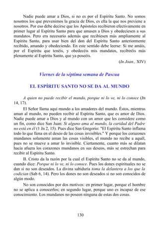 Nadie puede amar a Dios, si no es por el Espíritu Santo. No somos
nosotros los que prevenimos la gracia de Dios, es ella la que nos previene a
nosotros. Por eso debe decirse que los Apóstoles recibieron efectivamente en
primer lugar al Espíritu Santo para que amasen a Dios y obedeciesen a sus
mandatos. Pero era necesario además que recibiesen más ampliamente al
Espíritu Santo, para usar bien del don del Espíritu Santo anteriormente
recibido, amando y obedeciendo. En este sentido debe leerse: Si me amáis,
por el Espíritu que tenéis, y obedecéis mis mandatos, recibiréis más
plenamente al Espíritu Santo, que ya poseéis.
                                                             (In Joan., XIV)


               Viernes de la séptima semana de Pascua

         EL ESPÍRITU SANTO NO SE DA AL MUNDO

      A quien no puede recibir el mundo, porque ni lo ve, ni lo conoce (Jn
14, 17).
      El Señor llama aquí mundo a los amadores del mundo. Éstos, mientras
aman al mundo, no pueden recibir al Espíritu Santo, que es amor de Dios.
Nadie puede amar a Dios y al mundo con un amor que les considere como
un fin, como dice San Juan: Si alguno ama al mundo, la caridad del Padre
no está en él (1 Jn 2, 15). Pues dice San Gregorio: "El Espíritu Santo inflama
todo lo que llena en el deseo de las cosas invisibles." Y porque los corazones
mundanos solamente aman las cosas visibles, el mundo no recibe a aquél,
pues no se mueve a amar lo invisible. Ciertamente, cuanto más se dilatan
hacia afuera los corazones mundanos en sus deseos, más se estrechan para
recibir al Espíritu Santo.
      II. Cristo da la razón por la cual el Espíritu Santo no se da al mundo,
cuando dice: Porque ni lo ve, ni lo conoce. Pues los dones espirituales no se
dan si no son deseados. La divina sabiduría toma la delantera a los que la
codician (Sab 6, 14). Pero los dones no son deseados si no son conocidos de
algún modo.
      No son conocidos por dos motivos: en primer lugar, porque el hombre
no se aplica a conocerlos; en segundo lugar, porque uno es incapaz de ese
conocimiento. Los mundanos no poseen ninguna de estas dos cosas.



                                     130
 