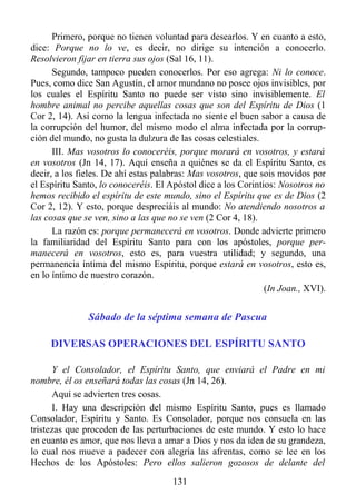 Primero, porque no tienen voluntad para desearlos. Y en cuanto a esto,
dice: Porque no lo ve, es decir, no dirige su intención a conocerlo.
Resolvieron fijar en tierra sus ojos (Sal 16, 11).
      Segundo, tampoco pueden conocerlos. Por eso agrega: Ni lo conoce.
Pues, como dice San Agustín, el amor mundano no posee ojos invisibles, por
los cuales el Espíritu Santo no puede ser visto sino invisiblemente. El
hombre animal no percibe aquellas cosas que son del Espíritu de Dios (1
Cor 2, 14). Así como la lengua infectada no siente el buen sabor a causa de
la corrupción del humor, del mismo modo el alma infectada por la corrup-
ción del mundo, no gusta la dulzura de las cosas celestiales.
      III. Mas vosotros lo conoceréis, porque morará en vosotros, y estará
en vosotros (Jn 14, 17). Aquí enseña a quiénes se da el Espíritu Santo, es
decir, a los fieles. De ahí estas palabras: Mas vosotros, que sois movidos por
el Espíritu Santo, lo conoceréis. El Apóstol dice a los Corintios: Nosotros no
hemos recibido el espíritu de este mundo, sino el Espíritu que es de Dios (2
Cor 2, 12). Y esto, porque despreciáis al mundo: No atendiendo nosotros a
las cosas que se ven, sino a las que no se ven (2 Cor 4, 18).
      La razón es: porque permanecerá en vosotros. Donde advierte primero
la familiaridad del Espíritu Santo para con los apóstoles, porque per-
manecerá en vosotros, esto es, para vuestra utilidad; y segundo, una
permanencia íntima del mismo Espíritu, porque estará en vosotros, esto es,
en lo íntimo de nuestro corazón.
                                                               (In Joan., XVI).


               Sábado de la séptima semana de Pascua

     DIVERSAS OPERACIONES DEL ESPÍRITU SANTO

       Y el Consolador, el Espíritu Santo, que enviará el Padre en mi
nombre, él os enseñará todas las cosas (Jn 14, 26).
       Aquí se advierten tres cosas.
       I. Hay una descripción del mismo Espíritu Santo, pues es llamado
Consolador, Espíritu y Santo. Es Consolador, porque nos consuela en las
tristezas que proceden de las perturbaciones de este mundo. Y esto lo hace
en cuanto es amor, que nos lleva a amar a Dios y nos da idea de su grandeza,
lo cual nos mueve a padecer con alegría las afrentas, como se lee en los
Hechos de los Apóstoles: Pero ellos salieron gozosos de delante del
                                      131
 