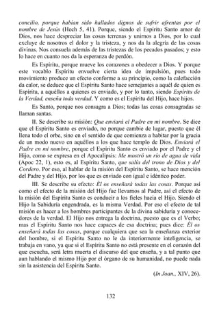 concilio, porque habían sido hallados dignos de sufrir afrentas por el
nombre de Jesús (Hech 5, 41). Porque, siendo el Espíritu Santo amor de
Dios, nos hace despreciar las cosas terrenas y unirnos a Dios, por lo cual
excluye de nosotros el dolor y la tristeza, y nos da la alegría de las cosas
divinas. Nos consuela además de las tristezas de los pecados pasados; y esto
lo hace en cuanto nos da la esperanza de perdón.
      Es Espíritu, porque mueve los corazones a obedecer a Dios. Y porque
este vocablo Espíritu envuelve cierta idea de impulsión, pues todo
movimiento produce un efecto conforme a su principio, como la calefacción
da calor, se deduce que el Espíritu Santo hace semejantes a aquél de quien es
Espíritu, a aquéllos a quienes es enviado, y por lo tanto, siendo Espíritu de
la Verdad, enseña toda verdad. Y como es el Espíritu del Hijo, hace hijos.
      Es Santo, porque nos consagra a Dios; todas las cosas consagradas se
llaman santas.
      II. Se describe su misión: Que enviará el Padre en mi nombre. Se dice
que el Espíritu Santo es enviado, no porque cambie de lugar, puesto que él
llena todo el orbe, sino en el sentido de que comienza a habitar por la gracia
de un modo nuevo en aquéllos a los que hace templo de Dios. Enviará el
Padre en mi nombre, porque el Espíritu Santo es enviado por el Padre y el
Hijo, como se expresa en el Apocalipsis: Me mostró un río de agua de vida
(Apoc 22, 1), esto es, al Espíritu Santo, que salía del trono de Dios y del
Cordero. Por eso, al hablar de la misión del Espíritu Santo, se hace mención
del Padre y del Hijo, por los que es enviado con igual e idéntico poder.
      III. Se describe su efecto: Él os enseñará todas las cosas. Porque así
como el efecto de la misión del Hijo fue llevarnos al Padre, así el efecto de
la misión del Espíritu Santo es conducir a los fieles hacia el Hijo. Siendo el
Hijo la Sabiduría engendrada, es la misma Verdad. Por eso el efecto de tal
misión es hacer a los hombres participantes de la divina sabiduría y conoce-
dores de la verdad. El Hijo nos entrega la doctrina, puesto que es el Verbo;
mas el Espíritu Santo nos hace capaces de esa doctrina; pues dice: Él os
enseñará todas las cosas, porque cualquiera que sea la enseñanza exterior
del hombre, si el Espíritu Santo no le da interiormente inteligencia, se
trabaja en vano, ya que si el Espíritu Santo no está presente en el corazón del
que escucha, será letra muerta el discurso del que enseña, y a tal punto que
aun hablando el mismo Hijo por el órgano de su humanidad, no puede nada
sin la asistencia del Espíritu Santo.
                                                           (In Joan., XIV, 26).


                                      132
 