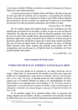 a este amor se refiere él habita en nosotros y nosotros lo tenemos a él como a
alguien de cuya riqueza gozamos.
      Y puesto que proviene al Espíritu Santo del Padre y del Hijo el que por
el amor que obra en nosotros esté en nosotros y sea poseído por nosotros,
dícese con razón que nos es dado por el Padre y por el Hijo. Dícese también
que él mismo se nos da a nosotros en cuanto que el amor por el cual habita
en nosotros él lo obra en nosotros juntamente con el Padre y el hijo.
                                                    (Contra Gent., IV, XXIII).
      III. El nombre propio del Espíritu Santo es don. Entiéndese por don
aquello que se da para no ser devuelto, es decir, lo que no se da con idea de
retribución. De aquí que envuelve la idea de donación gratuita, cuya razón
de ser es el amor. Pues cuando damos algo gratuitamente a otro es porque le
desearnos algún bien. Luego, lo primero que le damos es el amor con que le
deseamos algún bien. De donde se sigue que el amor tiene carácter de primer
don, por el cual son dados todos los dones gratuitos. Si, pues, el Espíritu
Santo procede como amor, síguese que procede como primer don. Por
consiguiente, por este don que es el Espíritu Santo los miembros de Cristo
reciben muchos otros dones.
                                                         (1ª q. XXXVIII, c. II)


                                Lunes después de Pentecostés

 CÓMO NOS MUEVE EL ESPÍRITU SANTO HACIA DIOS

      I44. Cosa muy propia de la amistad es, sin duda, conversar con el
amigo. Ahora bien, la conversación del hombre con Dios tiene lugar por
medio de la contemplación, como decía el Apóstol: Nuestra conversación
está en los cielos. Si, pues, el Espíritu Santo nos hace amadores de Dios,
síguese que a él también debemos el llegar a ser contempladores de Dios,
como leemos en la segunda carta a los Corintios, 3, 18: Así todos nosotros,
registrando a cara descubierta la gloria del Señor, somos transformados de
claridad en claridad en la misma imagen, como por el Espíritu del Señor (2
Cor 3, 18).
      II. Es también propio de la amistad sentirse feliz en presencia del
amigo, alegrarse de sus dichos y hechos, y encontrar en él consuelo en todas
las aflicciones; por eso en las tristezas buscamos principalmente el consuelo
     44
          En el calendario litúrgico actual aquí continúa de nuevo el Tiempo Ordinario.

                                                          134
 