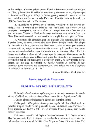 en los amigos. Y como quiera que el Espíritu Santo nos constituye amigos
de Dios, y hace que él habite en nosotros y nosotros en él, síguese que
recibamos de Dios, por el Espíritu Santo, gozo y consuelo contra todas las
adversidades y pruebas del mundo. Por eso el Espíritu Santo es llamado por
el Señor Paráclito, esto es, Consolador.
      III. Igualmente es propio de la amistad consentir en los deseos del
amigo; mas la voluntad de Dios se nos manifiesta por medio de sus
preceptos; corresponde, por tanto, al amor con que amamos a Dios cumplir
sus mandatos. Y como el Espíritu Santo es quien nos hace amar a Dios, por
él también en cierto modo somos movidos a cumplir los preceptos de Dios.
      IV. Notemos, sin embargo, que los hijos de Dios son movidos por el
Espíritu Santo, no como siervos, sino como libres. Porque siendo libre el que
es causa de sí mismo, ejecutamos libremente lo que hacemos por nosotros
mismos, esto es, lo que hacemos voluntariamente; y lo que hacemos contra
nuestra voluntad no lo hacemos libremente sino servilmente. Mas el Espíritu
Santo nos inclina a obrar de tal modo, que lo hacemos libremente, por lo
mismo que nos hace amar a Dios. Así, pues, los hijos de Dios son movidos
libremente por el Espíritu Santo a obrar por amor y no servilmente por el
temor. Por eso dice el Apóstol: No habéis recibido el espíritu de ser-
vidumbre para estar otra vez con temor, sino que habéis recibido el espíritu
de adopción de hijos (Rom 8, 15).
                                            (Contra Gentiles, lib. 4, cap. 22)


                    Martes después de Pentecostés

             PROPIEDADES DEL ESPÍRITU SANTO

      El Espíritu donde quiere sopla; y oyes su voz, mas no sabes de dónde
viene, ni adónde va; así es todo aquél que es nacido de Espíritu (Jn 3, 8).
      I. Cuatro cimas se indican aquí acerca del Espíritu Santo:
      1º) Su poder: El espíritu donde quiere sopla. Al libre albedrío de su
potestad inspira donde quiere y cuando quiere, ilustrando los corazones. Si
fuese ministro del Padre y del Hijo, no soplaría donde quisiese, sino donde
le fuere ordenado.
      2º) La manifestación del Espíritu Santo (cuando se dice: Y oyes su voz).
Hay dos voces del Espíritu Santo: una que habla interiormente en el corazón
del hombre, como dice el Profeta: Oiré lo que el Señor Dios me hable (Sal
                                     135
 