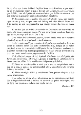 84, 9). Otra con la que habla el Espíritu Santo en la Escritura, o por medio
de los predicadores, según lo que se dice en San Mateo: No sois vosotros los
que habláis, sino el Espíritu de vuestro Padre, que habla en vosotros (10,
20). Esta voz la escuchan también los infieles y pecadores.
      3º) Su origen, que es oculto: No sabes de dónde viene, aun cuando
oyes su voz, y esto, porque viene del Padre y del Hijo. Mas el Padre y el
Hijo habitan en una luz inaccesible que ningún hombre ha visto ni puede
ver.
      4º) Su fin, que es oculto: Ni adónde va. Conduce a un fin oculto, es
decir, a la bienaventuranza eterna. Por eso se le llama prenda de herencia.
Ojo no vid, ni oreja oyó, etc. (1 Cor 2, 9).
      O no sabes de dónde viene, esto es, de qué modo entra en el hombre;
ni adónde va, es decir, a qué perfección le conduce.
      II. Así es todo aquél que es nacido de Espíritu, que equivale a decir: es
como el Espíritu Santo. No debe extrañarnos esto, porque en el varón
espiritual se dan las propiedades del Espíritu Santo, del mismo modo que en
el carbón encendido se dan las propiedades del fuego. Existen efectivamente
en él las cuatro mencionadas propiedades del Espíritu.
      1°) La libertad, como dice el Apóstol: En donde está el Espíritu del
Señor, allí hay libertad (2 Cor 3, 17), porque el Espíritu del Señor conduce a
lo que es recto, y libra de la servidumbre del pecado y de la ley.
      2º) Toma su manifestación o señal por la voz de sus palabras; desde
que se le oye, se conoce su espiritualidad. De la abundancia del corazón
habla la boca (Mt 12, 34).
      3º) Tiene un origen oculto y también sus fines, porque ninguno puede
juzgar al espiritual.
      O no sabes de dónde viene, el principio de su nacimiento espiritual,
que es la gracia bautismal; o adónde va, es decir, de qué se hace digno, esto
es, de la vida eterna, que todavía está oculta para ti.
                                                                  (In Joan., III)




                                       136
 