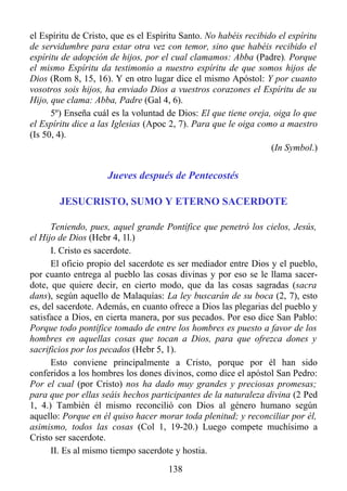 el Espíritu de Cristo, que es el Espíritu Santo. No habéis recibido el espíritu
de servidumbre para estar otra vez con temor, sino que habéis recibido el
espíritu de adopción de hijos, por el cual clamamos: Abba (Padre). Porque
el mismo Espíritu da testimonio a nuestro espíritu de que somos hijos de
Dios (Rom 8, 15, 16). Y en otro lugar dice el mismo Apóstol: Y por cuanto
vosotros sois hijos, ha enviado Dios a vuestros corazones el Espíritu de su
Hijo, que clama: Abba, Padre (Gal 4, 6).
      5º) Enseña cuál es la voluntad de Dios: El que tiene oreja, oiga lo que
el Espíritu dice a las Iglesias (Apoc 2, 7). Para que le oiga como a maestro
(Is 50, 4).
                                                                  (In Symbol.)


                     Jueves después de Pentecostés

        JESUCRISTO, SUMO Y ETERNO SACERDOTE

      Teniendo, pues, aquel grande Pontífice que penetró los cielos, Jesús,
el Hijo de Dios (Hebr 4, 1l.)
      I. Cristo es sacerdote.
      El oficio propio del sacerdote es ser mediador entre Dios y el pueblo,
por cuanto entrega al pueblo las cosas divinas y por eso se le llama sacer-
dote, que quiere decir, en cierto modo, que da las cosas sagradas (sacra
dans), según aquello de Malaquías: La ley buscarán de su boca (2, 7), esto
es, del sacerdote. Además, en cuanto ofrece a Dios las plegarias del pueblo y
satisface a Dios, en cierta manera, por sus pecados. Por eso dice San Pablo:
Porque todo pontífice tomado de entre los hombres es puesto a favor de los
hombres en aquellas cosas que tocan a Dios, para que ofrezca dones y
sacrificios por los pecados (Hebr 5, 1).
      Esto conviene principalmente a Cristo, porque por él han sido
conferidos a los hombres los dones divinos, como dice el apóstol San Pedro:
Por el cual (por Cristo) nos ha dado muy grandes y preciosas promesas;
para que por ellas seáis hechos participantes de la naturaleza divina (2 Ped
1, 4.) También él mismo reconcilió con Dios al género humano según
aquello: Porque en él quiso hacer morar toda plenitud; y reconciliar por él,
asimismo, todos las cosas (Col 1, 19-20.) Luego compete muchísimo a
Cristo ser sacerdote.
      II. Es al mismo tiempo sacerdote y hostia.
                                      138
 