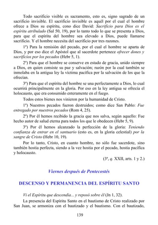 Todo sacrificio visible es sacramento, esto es, signo sagrado de un
sacrificio invisible. El sacrificio invisible es aquél por el cual el hombre
ofrece a Dios su espíritu, cono dice David: Sacrificio para Dios es el
espíritu atribulado (Sal 50, 19), por lo tanto todo lo que se presenta a Dios,
para que el espíritu del hombre sea elevado a Dios, puede llamarse
sacrificio. Y el hombre necesita del sacrificio por tres razones.
      1º) Para la remisión del pecado, por el cual el hombre se aparta de
Dios, y por eso dice el Apóstol que al sacerdote pertenece ofrecer dones y
sacrificios por los pecados (Hebr 5, 1).
      2º) Para que el hombre se conserve en estado de gracia, unido siempre
a Dios, en quien consiste su paz y salvación; razón por la cual también se
inmolaba en la antigua ley la víctima pacífica por la salvación de los que la
ofrecían.
      3º) Para que el espíritu del hombre se una perfectamente a Dios, lo cual
ocurrirá principalmente en la gloria. Por eso en la ley antigua se ofrecía el
holocausto, que era consumido enteramente en el fuego.
      Todos estos bienes nos vinieron por la humanidad de Cristo.
      1º) Nuestros pecados fueron destruidos; como dice San Pablo: Fue
entregado por nuestros pecados (Rom 4, 25).
      2º) Por él hemos recibido la gracia que nos salva, según aquello: Fue
hecho autor de salud eterna para todos los que le obedecen (Hebr 5, 9).
      3º) Por él hemos alcanzado la perfección de la gloria: Teniendo
confianza de entrar en el santuario (esto es, en la gloria celestial) por la
sangre de Cristo (Hebr 10, 19).
      Por lo tanto, Cristo, en cuanto hombre, no sólo fue sacerdote, sino
también hostia perfecta, siendo a la vez hostia por el pecado, hostia pacífica
y holocausto.
                                                       (3ª, q. XXII, arts. 1 y 2.)


                     Viernes después de Pentecostés

   DESCENSO Y PERMANENCIA DEL ESPÍRITU SANTO

     Vi el Espíritu que descendía... y reposó sobre él (Jn 1, 32).
     La presencia del Espíritu Santo en el bautismo de Cristo realizado por
San Juan, se armoniza con el bautizado y el bautismo. Con el bautizado,

                                       139
 