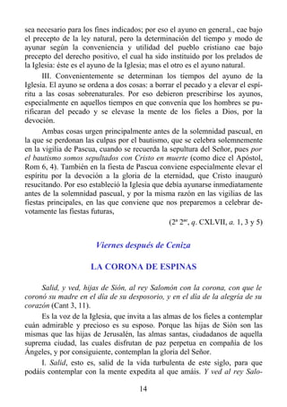 sea necesario para los fines indicados; por eso el ayuno en general., cae bajo
el precepto de la ley natural, pero la determinación del tiempo y modo de
ayunar según la conveniencia y utilidad del pueblo cristiano cae bajo
precepto del derecho positivo, el cual ha sido instituido por los prelados de
la Iglesia: éste es el ayuno de la Iglesia; mas el otro es el ayuno natural.
      III. Convenientemente se determinan los tiempos del ayuno de la
Iglesia. El ayuno se ordena a dos cosas: a borrar el pecado y a elevar el espí-
ritu a las cosas sobrenaturales. Por eso debieron prescribirse los ayunos,
especialmente en aquellos tiempos en que convenía que los hombres se pu-
rificaran del pecado y se elevase la mente de los fieles a Dios, por la
devoción.
      Ambas cosas urgen principalmente antes de la solemnidad pascual, en
la que se perdonan las culpas por el bautismo, que se celebra solemnemente
en la vigilia de Pascua, cuando se recuerda la sepultura del Señor, pues por
el bautismo somos sepultados con Cristo en muerte (como dice el Apóstol,
Rom 6, 4). También en la fiesta de Pascua conviene especialmente elevar el
espíritu por la devoción a la gloria de la eternidad, que Cristo inauguró
resucitando. Por eso estableció la Iglesia que debía ayunarse inmediatamente
antes de la solemnidad pascual, y por la misma razón en las vigilias de las
fiestas principales, en las que conviene que nos preparemos a celebrar de-
votamente las fiestas futuras,
                                                  (2ª 2ªe, q. CXLVII, a. 1, 3 y 5)


                        Viernes después de Ceniza

                      LA CORONA DE ESPINAS

     Salid, y ved, hijas de Sión, al rey Salomón con la corona, con que le
coronó su madre en el día de su desposorio, y en el día de la alegría de su
corazón (Cant 3, 11).
     Es la voz de la Iglesia, que invita a las almas de los fieles a contemplar
cuán admirable y precioso es su esposo. Porque las hijas de Sión son las
mismas que las hijas de Jerusalén, las almas santas, ciudadanos de aquella
suprema ciudad, las cuales disfrutan de paz perpetua en compañía de los
Ángeles, y por consiguiente, contemplan la gloria del Señor.
     I. Salid, esto es, salid de la vida turbulenta de este siglo, para que
podáis contemplar con la mente expedita al que amáis. Y ved al rey Salo-

                                       14
 