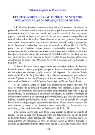 Sábado después de Pentecostés

    EFECTOS ATRIBUIDOS AL ESPÍRITU SANTO CON
     RELACIÓN A LAS DÁDIVAS QUE DIOS NOS DA

      I. El Espíritu Santo es quien revela los misterios secretos. En efecto; es
propio de la amistad revelar sus secretos al amigo. La amistad es una fusión
de sentimientos; ella hace, por decirlo así, un solo corazón de dos corazones,
y parece que no sacáramos del corazón lo que revelamos al amigo. Por eso
dice el Señor a los discípulos: No os llamaré ya siervos, porque el siervo no
sabe lo que hace su señor; mas a vosotros os he llamado amigos, porque os
he hecho conocer todas las cosas que he oído de mi Padre (Jn 15, 15). Si,
pues, por el Espíritu Santo somos constituidos amigos de Dios,
convenientemente se dice que los misterios divinos son revelados a los hom-
bres por el Espíritu Santo. Por eso dice el Apóstol: Está escrito: Que ojo no
vio, ni oreja oyó, ni en corazón de hombre subió lo que preparó Dios para
aquéllos que le aman; mas Dios nos lo reveló a nosotros por su Espíritu (1
Cor 2, 9-10).
      II. Por el Espíritu Santo expresamos los misterios divinos. El hombre
habla de lo que conoce; y es justo que por el Espíritu Santo el hombre hable
de los misterios divinos, según aquello del Apóstol: En espíritu habla
misterios (1 Cor 14, 2), y San Mateo dice: No sois vosotros los que habláis,
sino el Espíritu de vuestro Padre que habla en vosotros (10, 20). Por eso se
dice en el símbolo acerca del Espíritu Santo: que habló por los profetas.
      III. El Espíritu Santo es quien nos comunica los bienes divinos. No
sólo es propio de la amistad revelar al amigo sus secretos, a causa de la
unión de los corazones, sino que esa unión exige también que todo lo que el
amigo posee, lo comunique a su amigo. En efecto, el hombre considera al
amigo como otro yo, y es menester, por consiguiente, que le ayude como a sí
mismo, dándole participación en sus cosas. Por eso es propio del amigo
hacer bien al amigo, según aquello de San Juan: El que tuviere riquezas de
este mundo, y viere a un hermano tener necesidad, y le cerrare sus
entrañas, ¿cómo está la caridad de Dios en él? (1 Jn 3, 17).
      Esto sucede sobre todo con Dios, cuyo querer es eficaz en cuanto al
efecto. Por eso se dice muy bien que todos los dones de Dios se nos dan por
el Espíritu Santo, como afirma San Pablo: A uno por el Espíritu Santo es
dada palabra de sabiduría; a otro, de ciencia según el mismo Espíritu, y
después de enumerar muchas otras cosas añade: Mas todas estas cosas obra

                                      141
 