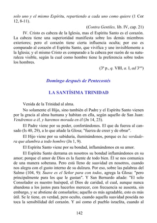 solo uno y el mismo Espíritu, repartiendo a cada uno como quiere (1 Cor
12, 8-11).
                                            (Contra Gentiles, lib. IV, cap. 21)
      IV. Cristo es cabeza de la Iglesia, mas el Espíritu Santo es el corazón.
La cabeza tiene una superioridad manifiesta sobre los demás miembros
exteriores; pero el corazón tiene cierta influencia oculta; por eso es
comparado al corazón el Espíritu Santo, que vivifica y une invisiblemente a
la Iglesia; y el mismo Cristo es comparado a la cabeza por razón de su natu-
raleza visible, según la cual como hombre tiene la preferencia sobre todos
los hombres.
                                                   (3ª p., q. VIII, a. I, ad 3um)


                    Domingo después de Pentecostés

                     LA SANTÍSIMA TRINIDAD

       Venida de la Trinidad al alma.
       No solamente el Hijo, sino también el Padre y el Espíritu Santo vienen
por la gracia al alma humana y habitan en ella, según aquello de San Juan:
Vendremos a él, y haremos morada en él (Jn 14, 23).
       El Padre viene por su poder, confortándonos. El que da fuerza al can-
sado (Is 40, 29), a lo que añade la Glosa; "fuerza de creer y de obrar".
       El Hijo viene por su sabiduría, iluminándonos, porque es luz verdade-
ra que alumbra a todo hombre (Jn 1, 9).
       El Espíritu Santo viene por su bondad, inflamándonos en su amor.
       El Espíritu Santo derrama en nosotros su bondad inflamándonos en su
amor; porque el amor de Dios es la fuente de todo bien. Él se nos comunica
de una manera soberana. Pero está lleno de suavidad en nosotros, cuando
nos alegra con el gusto interno de su dulzura. Por eso, sobre las palabras del
Salmo (104, 9): Suave es el Señor para con todos, agrega la Glosa: "pero
principalmente para los que le gustan". Y San Bernardo añade: "El solo
Consolador es nuestro huésped, el Dios de caridad, el cual, aunque nunca
abandona a los justos para hacerlos merecer, con frecuencia se ausenta, sin
embargo, y se abstiene de consolarlos; aquello es más agradable, esto es más
útil. Se le tiene, en verdad, pero oculto, cuando aquella suavidad poseída no
toca la sensibilidad del corazón. Y así como el pueblo israelita, cuando al

                                       142
 