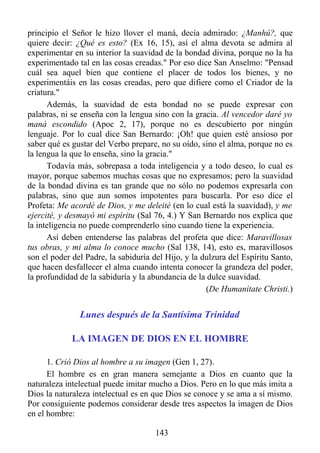 principio el Señor le hizo llover el maná, decía admirado: ¿Manhú?, que
quiere decir: ¿Qué es esto? (Ex 16, 15), así el alma devota se admira al
experimentar en su interior la suavidad de la bondad divina, porque no la ha
experimentado tal en las cosas creadas." Por eso dice San Anselmo: "Pensad
cuál sea aquel bien que contiene el placer de todos los bienes, y no
experimentáis en las cosas creadas, pero que difiere como el Criador de la
criatura."
      Además, la suavidad de esta bondad no se puede expresar con
palabras, ni se enseña con la lengua sino con la gracia. Al vencedor daré yo
maná escondido (Apoc 2, 17), porque no es descubierto por ningún
lenguaje. Por lo cual dice San Bernardo: ¡Oh! que quien esté ansioso por
saber qué es gustar del Verbo prepare, no su oído, sino el alma, porque no es
la lengua la que lo enseña, sino la gracia."
      Todavía más, sobrepasa a toda inteligencia y a todo deseo, lo cual es
mayor, porque sabemos muchas cosas que no expresamos; pero la suavidad
de la bondad divina es tan grande que no sólo no podemos expresarla con
palabras, sino que aun somos impotentes para buscarla. Por eso dice el
Profeta: Me acordé de Dios, y me deleité (en lo cual está la suavidad), y me
ejercité, y desmayó mi espíritu (Sal 76, 4.) Y San Bernardo nos explica que
la inteligencia no puede comprenderlo sino cuando tiene la experiencia.
      Así deben entenderse las palabras del profeta que dice: Maravillosas
tus obras, y mi alma lo conoce mucho (Sal 138, 14), esto es, maravillosos
son el poder del Padre, la sabiduría del Hijo, y la dulzura del Espíritu Santo,
que hacen desfallecer el alma cuando intenta conocer la grandeza del poder,
la profundidad de la sabiduría y la abundancia de la dulce suavidad.
                                                     (De Humanitate Christi.)


               Lunes después de la Santísima Trinidad

             LA IMAGEN DE DIOS EN EL HOMBRE

      1. Crió Dios al hombre a su imagen (Gen 1, 27).
      El hombre es en gran manera semejante a Dios en cuanto que la
naturaleza intelectual puede imitar mucho a Dios. Pero en lo que más imita a
Dios la naturaleza intelectual es en que Dios se conoce y se ama a sí mismo.
Por consiguiente podemos considerar desde tres aspectos la imagen de Dios
en el hombre:

                                      143
 
