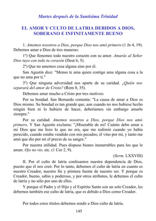 Martes después de la Santísima Trinidad

    EL AMOR Y CULTO DE LATRIA DEBIDOS A DIOS,
        SOBERANO E INFINITAMENTE BUENO

      1. Amemos nosotros a Dios, porque Dios nos amó primero (1 Jn 4, 19).
Debemos amar a Dios de tres maneras:
      1º) Que llenemos todo nuestro corazón con su amor. Amarás al Señor
Dios tuyo con todo tu corazón (Deut 6, 5).
      2º) Que no amemos cosa alguna sino por él.
      San Agustín dice: "Menos te ama quien contigo ama alguna cosa a la
que no ama por ti."
      3º) Que ninguna adversidad nos aparte de su caridad. ¿Quién nos
separará del amor de Cristo? (Rom 8, 35).
      Debemos amar mucho a Cristo por tres motivos:
      Por su bondad. San Bernardo comenta: "La causa de amar a Dios es
Dios mismo. Su bondad es tan grande que, aun cuando no nos hubiese hecho
ningún bien ni lo hubiere de hacer, deberíamos sin embargo amarlo
siempre."
      Por su caridad. Amemos nosotros a Dios, porque Dios nos amó
primero. Y San Agustín exclama: "¡Miserable de mí! Cuánto debo amar a
mi Dios que me hizo lo que no era, que me redimió cuando yo había
perecido, cuando estaba vendido con mis pecados; él vino por mí, y tanto me
amó que dio por mí el precio de su sangre."
      Por nuestra utilidad. Pues dispuso bienes inenarrables para los que le
aman. Ojo no vio, etc. (1 Cor 2, 9).
                                                            (Serm. LXXVIII)
      II. Por el culto de latría confesamos nuestra dependencia de Dios,
puesto que él nos creó. Por lo tanto, debemos el culto de latría en cuanto es
nuestro Creador, nuestro fin y primera fuente de nuestro ser. Y porque es
Creador, bueno, sabio y poderoso, y por otros atributos, le debemos el culto
de latría y no sólo por uno de ellos.
      Y porque el Padre y el Hijo y el Espíritu Santo son un solo Creador, les
debemos también ese culto de latría, que es debido a Dios como Creador.

     Por todos estos títulos debemos rendir a Dios culto de latría.
                                     145
 