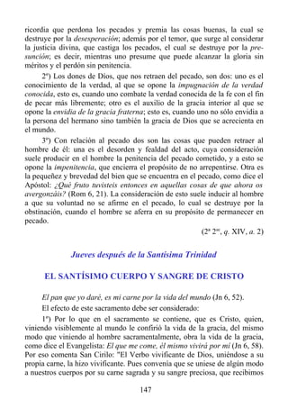 ricordia que perdona los pecados y premia las cosas buenas, la cual se
destruye por la desesperación; además por el temor, que surge al considerar
la justicia divina, que castiga los pecados, el cual se destruye por la pre-
sunción; es decir, mientras uno presume que puede alcanzar la gloria sin
méritos y el perdón sin penitencia.
      2º) Los dones de Díos, que nos retraen del pecado, son dos: uno es el
conocimiento de la verdad, al que se opone la impugnación de la verdad
conocida, esto es, cuando uno combate la verdad conocida de la fe con el fin
de pecar más libremente; otro es el auxilio de la gracia interior al que se
opone la envidia de la gracia fraterna; esto es, cuando uno no sólo envidia a
la persona del hermano sino también la gracia de Dios que se acrecienta en
el mundo.
      3º) Con relación al pecado dos son las cosas que pueden retraer al
hombre de él: una es el desorden y fealdad del acto, cuya consideración
suele producir en el hombre la penitencia del pecado cometido, y a esto se
opone la impenitencia, que encierra el propósito de no arrepentirse. Otra es
la pequeñez y brevedad del bien que se encuentra en el pecado, como dice el
Apóstol: ¿Qué fruto tuvisteis entonces en aquellas cosas de que ahora os
avergonzáis? (Rom 6, 21). La consideración de esto suele inducir al hombre
a que su voluntad no se afirme en el pecado, lo cual se destruye por la
obstinación, cuando el hombre se aferra en su propósito de permanecer en
pecado.
                                                         (2ª 2ae, q. XIV, a. 2)


               Jueves después de la Santísima Trinidad

      EL SANTÍSIMO CUERPO Y SANGRE DE CRISTO

     El pan que yo daré, es mi carne por la vida del mundo (Jn 6, 52).
     El efecto de este sacramento debe ser considerado:
     1º) Por lo que en el sacramento se contiene, que es Cristo, quien,
viniendo visiblemente al mundo le confirió la vida de la gracia, del mismo
modo que viniendo al hombre sacramentalmente, obra la vida de la gracia,
como dice el Evangelista: El que me come, él mismo vivirá por mí (Jn 6, 58).
Por eso comenta San Cirilo: "El Verbo vivificante de Dios, uniéndose a su
propia carne, la hizo vivificante. Pues convenía que se uniese de algún modo
a nuestros cuerpos por su carne sagrada y su sangre preciosa, que recibimos

                                      147
 