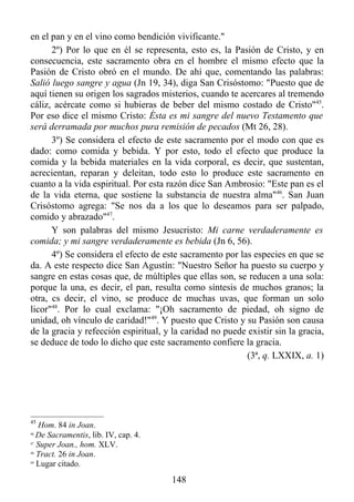 en el pan y en el vino como bendición vivificante."
      2º) Por lo que en él se representa, esto es, la Pasión de Cristo, y en
consecuencia, este sacramento obra en el hombre el mismo efecto que la
Pasión de Cristo obró en el mundo. De ahí que, comentando las palabras:
Salió luego sangre y agua (Jn 19, 34), diga San Crisóstomo: "Puesto que de
aquí tienen su origen los sagrados misterios, cuando te acercares al tremendo
cáliz, acércate como si hubieras de beber del mismo costado de Cristo"45.
Por eso dice el mismo Cristo: Ésta es mi sangre del nuevo Testamento que
será derramada por muchos pura remisión de pecados (Mt 26, 28).
      3º) Se considera el efecto de este sacramento por el modo con que es
dado: como comida y bebida. Y por esto, todo el efecto que produce la
comida y la bebida materiales en la vida corporal, es decir, que sustentan,
acrecientan, reparan y deleitan, todo esto lo produce este sacramento en
cuanto a la vida espiritual. Por esta razón dice San Ambrosio: "Este pan es el
de la vida eterna, que sostiene la substancia de nuestra alma"46. San Juan
Crisóstomo agrega: "Se nos da a los que lo deseamos para ser palpado,
comido y abrazado"47.
      Y son palabras del mismo Jesucristo: Mi carne verdaderamente es
comida; y mi sangre verdaderamente es bebida (Jn 6, 56).
      4º) Se considera el efecto de este sacramento por las especies en que se
da. A este respecto dice San Agustín: "Nuestro Señor ha puesto su cuerpo y
sangre en estas cosas que, de múltiples que ellas son, se reducen a una sola:
porque la una, es decir, el pan, resulta como síntesis de muchos granos; la
otra, cs decir, el vino, se produce de muchas uvas, que forman un solo
licor"48. Por lo cual exclama: "¡Oh sacramento de piedad, oh signo de
unidad, oh vínculo de caridad!"49. Y puesto que Cristo y su Pasión son causa
de la gracia y refección espiritual, y la caridad no puede existir sin la gracia,
se deduce de todo lo dicho que este sacramento confiere la gracia.
                                                          (3ª, q. LXXIX, a. 1)




45
   Hom. 84 in Joan.
46
   De Sacramentis, lib. IV, cap. 4.
47
   Super Joan., hom. XLV.
48
   Tract. 26 in Joan.
49
   Lugar citado.
                                       148
 