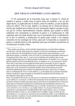 Viernes después del Corpus

           QUÉ GRACIA CONFIERE LA EUCARISTÍA

      1º) El sacramento de la Eucaristía tiene por sí mismo la virtud de
conferir la gracia, y nadie tiene la gracia antes de recibirlo, a no ser por
algún deseo, ya expresado por sí mismo, como los adultos, ya por la Iglesia,
como los niños50. Por lo cual, debido a la eficacia de la virtud del mismo,
resulta que también por el deseo de este sacramento alguno consigue la gra-
cia que lo vivifica espiritualmente. Sucede, además, que cuando se recibe
realmente este sacramento se aumenta la gracia y se perfecciona la vida
espiritual, pero de modo distinto que con el sacramento de la Confirmación,
en el que se aumenta y perfecciona la gracia para resistir a los ataques
exteriores de los enemigos de Cristo, pues por la Eucaristía se aumenta la
gracia y se perfecciona la vida espiritual, para que el hombre sea perfecto en
sí mismo por su unión a Dios.
50
   Para aclarar este punto y evitar torcidas interpretaciones conviene hacer algunas
advertencias. No hay duda de que la recepción real de este sacramento es necesaria
para la salvación con necesidad de precepto, tanto divino como eclesiástico, ya en
artículo de muerte, ya muchas veces en la vida. La existencia del precepto consta por el
Evangelio de San Juan, cap. 6º, y por las leyes legítimas de la Iglesia que en esta
materia obligan bajo grave en determinadas circunstancias. En cambio, no es necesaria
dicha recepción real con necesidad de medio, ni tampoco con voto propiamente dicho.
Pues sólo es necesario con necesidad de medio para la salvación, lo que se requiere
como medio para la primera justificación, ya surja de la necesidad de la naturaleza de
dicha cosa, ya de una positiva institución de Dios. Pero la Eucaristía no ha sido
instituida regularmente para conferir la justificación primera, antes bien, la supone,
pues es sacramento de vivos y no de muertos, y ¡ay de aquel que se acerque en pecado
mortal a recibirlo! Luego no puede ser necesaria la recepción real del mismo con
necesidad de medio para la salvación.
Pero si la recepción del mismo sacramento no es necesaria ni realmente ni en deseo, lo
es en cambio res sacramenti, el efecto del sacramento de la Eucaristía para alcanzar la
salvación. Porque el medio necesario para la salvación es la incorporación a Cristo que
tiene lugar en la primera justificación, justificación que formalmente consiste en la
primera gracia y en la caridad habitual, que es el mismo vínculo por el cual nos unimos
como miembros vivos a Cristo y a su cuerpo místico. Es así que el efecto de este
sacramento es precisamente la unidad perfecta del cuerpo místico, esto es, la unión
perfecta del alma a Cristo y a sus miembros por la caridad. Luego el efecto de este
sacramento (res sacramenti) es necesario con necesidad de medio, ya en realidad ya en
deseo implícito o explícito. En este sentido hemos de entender las palabras de Santo
Tomás que han motivado esta nota.
                                          149
 