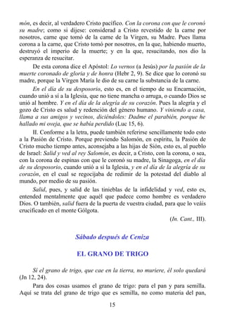 món, es decir, al verdadero Cristo pacífico. Con la corona con que le coronó
su madre; como si dijese: considerad a Cristo revestido de la carne por
nosotros, carne que tomó de la carne de la Virgen, su Madre. Pues llama
corona a la carne, que Cristo tomó por nosotros, en la que, habiendo muerto,
destruyó el imperio de la muerte; y en la que, resucitando, nos dio la
esperanza de resucitar.
      De esta corona dice el Apóstol: Lo vernos (a Jesús) por la pasión de la
muerte coronado de gloria y de honra (Hebr 2, 9). Se dice que lo coronó su
madre, porque la Virgen María le dio de su carne la substancia de la carne.
      En el día de su desposorio, esto es, en el tiempo de su Encarnación,
cuando unió a sí a la Iglesia, que no tiene mancha o arruga, o cuando Dios se
unió al hombre. Y en el día de la alegría de su corazón. Pues la alegría y el
gozo de Cristo es salud y redención del género humano. Y viniendo a casa,
llama a sus amigos y vecinos, diciéndoles: Dadme el parabién, porque he
hallado mi oveja, que se había perdido (Luc 15, 6).
      II. Conforme a la letra, puede también referirse sencillamente todo esto
a la Pasión de Cristo. Porque previendo Salomón, en espíritu, la Pasión de
Cristo mucho tiempo antes, aconsejaba a las hijas de Sión, esto es, al pueblo
de Israel: Salid y ved al rey Salomón, es decir, a Cristo, con la corona, o sea,
con la corona de espinas con que le coronó su madre, la Sinagoga, en el día
de su desposorio, cuando unió a sí la Iglesia, y en el día de la alegría de su
corazón, en el cual se regocijaba de redimir de la potestad del diablo al
mundo, por medio de su pasión.
      Salid, pues, y salid de las tinieblas de la infidelidad y ved, esto es,
entended mentalmente que aquél que padece como hombre es verdadero
Dios. O también, salid fuera de la puerta de vuestra ciudad, para que lo veáis
crucificado en el monte Gólgota.
                                                                 (In. Cant., III).


                        Sábado después de Ceniza

                         EL GRANO DE TRIGO

     Sí el grano de trigo, que cae en la tierra, no muriere, él solo quedará
(Jn 12, 24).
     Para dos cosas usamos el grano de trigo: para el pan y para semilla.
Aquí se trata del grano de trigo que es semilla, no como materia del pan,
                                       15
 