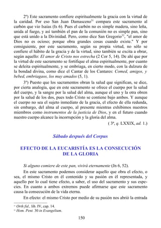 2º) Este sacramento confiere espiritualmente la gracia con la virtud de
la caridad. Por eso San Juan Damasceno51 compara este sacramento al
carbón que vio Isaías (Is 6). Pues el carbón no es simple madera, sino leña,
unida al fuego, y así también el pan de la comunión no es simple pan, sino
que está unido a la Divinidad. Pero, como dice San Gregorio 52, "el amor de
Dios no es ocioso; porque obra grandes cosas cuando existe." Y por
consiguiente, por este sacramento, según su propia virtud, no sólo se
confiere el hábito de la gracia y de la virtud, sino también se excita a obrar,
según aquello: El amor de Cristo nos estrecha (2 Cor 5, 14). De ahí que por
la virtud de este sacramento se fortifique el alma espiritualmente, por cuanto
se deleita espiritualmente, y se embriaga, en cierto modo, con la dulzura de
la bondad divina, como dice el Cantar de los Cantares: Comed, amigos, y
bebed, embriagaos, los muy amados (5, 1).
      3º) Puesto que los sacramentos obran la salud que significan, se dice,
por cierta analogía, que en este sacramento se ofrece el cuerpo por la salud
del cuerpo, y la sangre por la salud del alma, aunque el uno y la otra obren
por la salud de los dos, pues todo Cristo se contiene bajo ambos. Y aunque
el cuerpo no sea el sujeto inmediato de la gracia, el efecto de ella redunda,
sin embargo, del alma al cuerpo, al presente mientras exhibimos nuestros
miembros como instrumentos de la justicia de Dios, y en el futuro cuando
nuestro cuerpo alcance la incorrupción y la gloria del alma.
                                                        ( 3ª, q. LXXIX, ad. 1.)


                           Sábado después del Corpus

       EFECTO DE LA EUCARISTÍA ES LA CONSECUCIÓN
                      DE LA GLORIA

      Si alguno comiere de este pan, vivirá eternamente (Jn 6, 52).
      En este sacramento podemos considerar aquello que obra el efecto, o
sea, el mismo Cristo en él contenido y su pasión en él representada, y
aquello por lo cual tiene efecto, a saber, el uso del sacramento y sus espe-
cies. En cuanto a ambos extremos puede afirmarse que este sacramento
causa la consecución de la vida eterna.
      En efecto: el mismo Cristo por medio de su pasión nos abrió la entrada
51
     Orth fid., lib. IV, cap. 14.
52
     Hom. Pent. 30 in Evangelium.
                                      150
 