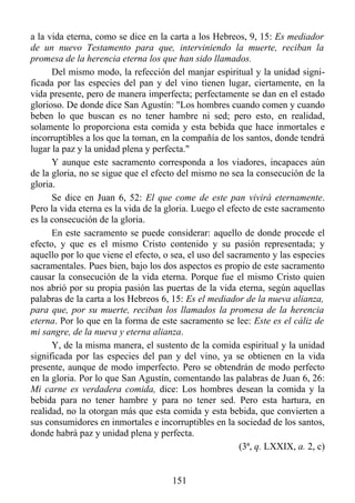 a la vida eterna, como se dice en la carta a los Hebreos, 9, 15: Es mediador
de un nuevo Testamento para que, interviniendo la muerte, reciban la
promesa de la herencia eterna los que han sido llamados.
      Del mismo modo, la refección del manjar espiritual y la unidad signi-
ficada por las especies del pan y del vino tienen lugar, ciertamente, en la
vida presente, pero de manera imperfecta; perfectamente se dan en el estado
glorioso. De donde dice San Agustín: "Los hombres cuando comen y cuando
beben lo que buscan es no tener hambre ni sed; pero esto, en realidad,
solamente lo proporciona esta comida y esta bebida que hace inmortales e
incorruptibles a los que la toman, en la compañía de los santos, donde tendrá
lugar la paz y la unidad plena y perfecta."
      Y aunque este sacramento corresponda a los viadores, incapaces aún
de la gloria, no se sigue que el efecto del mismo no sea la consecución de la
gloria.
      Se dice en Juan 6, 52: El que come de este pan vivirá eternamente.
Pero la vida eterna es la vida de la gloria. Luego el efecto de este sacramento
es la consecución de la gloria.
      En este sacramento se puede considerar: aquello de donde procede el
efecto, y que es el mismo Cristo contenido y su pasión representada; y
aquello por lo que viene el efecto, o sea, el uso del sacramento y las especies
sacramentales. Pues bien, bajo los dos aspectos es propio de este sacramento
causar la consecución de la vida eterna. Porque fue el mismo Cristo quien
nos abrió por su propia pasión las puertas de la vida eterna, según aquellas
palabras de la carta a los Hebreos 6, 15: Es el mediador de la nueva alianza,
para que, por su muerte, reciban los llamados la promesa de la herencia
eterna. Por lo que en la forma de este sacramento se lee: Este es el cáliz de
mi sangre, de la nueva y eterna alianza.
      Y, de la misma manera, el sustento de la comida espiritual y la unidad
significada por las especies del pan y del vino, ya se obtienen en la vida
presente, aunque de modo imperfecto. Pero se obtendrán de modo perfecto
en la gloria. Por lo que San Agustín, comentando las palabras de Juan 6, 26:
Mi carne es verdadera comida, dice: Los hombres desean la comida y la
bebida para no tener hambre y para no tener sed. Pero esta hartura, en
realidad, no la otorgan más que esta comida y esta bebida, que convierten a
sus consumidores en inmortales e incorruptibles en la sociedad de los santos,
donde habrá paz y unidad plena y perfecta.
                                                         (3ª, q. LXXIX, a. 2, c)


                                      151
 