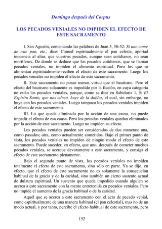 Domingo después del Corpus

 LOS PECADOS VENIALES NO IMPIDEN EL EFECTO DE
              ESTE SACRAMENTO

      I. San Agustín, comentando las palabras de Juan 5, 50-52: Si uno come
de este pan, etc., dice: Comed espiritualmente el pan celeste, aportad
inocencia al altar, que vuestros pecados, aunque sean cotidianos, no sean
mortíferos. De donde se deduce que los pecados cotidianos, que se llaman
pecados veniales, no impiden el alimento espiritual. Pero los que se
alimentan espiritualmente reciben el efecto de este sacramento. Luego los
pecados veniales no impiden el efecto de este sacramento.
      II. Este sacramento no posee menos virtud que el bautismo. Pero el
efecto del bautismo solamente es impedido por la ficción, en cuya categoría
no están los pecados veniales, porque, como se dice en Sabiduría 1, 5: El
Espíritu Santo, que nos educa, huye de la doblez, el cual, sin embargo, no
huye con los pecados veniales. Luego tampoco los pecados veniales impiden
el efecto de este sacramento.
      III. Lo que queda eliminado por la acción de una causa, no puede
impedir el efecto de esa causa. Pero los pecados veniales quedan eliminados
por la acción de este sacramento. Luego no impiden su efecto.
      Los pecados veniales pueden ser considerados de dos maneras: una,
como pasados; otra, como actualmente cometidos. Bajo el primer punto de
vista, los pecados veniales no impiden de ningún modo el efecto de este
sacramento. Puede suceder, en efecto, que uno, después de cometer muchos
pecados veniales, se acerque devotamente a este sacramento, y consiga el
efecto de este sacramento plenamente.
      Bajo el segundo punto de vista, los pecados veniales no impiden
totalmente el efecto de este sacramento, sino sólo en parte. Ya se dijo, en
efecto, que el efecto de este sacramento no es solamente la consecución
habitual de la gracia y de la caridad, sino también un cierto sustento actual
de dulzura espiritual. Un sustento que queda impedido cuando alguien se
acerca a este sacramento con la mente entretenida en pecados veniales. Pero
no impide el aumento de la gracia habitual o de la caridad.
      Aquél que se acerca a este sacramento con el acto de pecado venial,
come espiritualmente de una manera habitual (el pan celestial), mas no de un
modo actual, y por tanto, percibe el efecto habitual de este sacramento, pero

                                     152
 