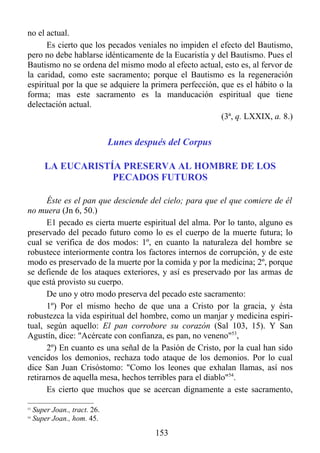 no el actual.
      Es cierto que los pecados veniales no impiden el efecto del Bautismo,
pero no debe hablarse idénticamente de la Eucaristía y del Bautismo. Pues el
Bautismo no se ordena del mismo modo al efecto actual, esto es, al fervor de
la caridad, como este sacramento; porque el Bautismo es la regeneración
espiritual por la que se adquiere la primera perfección, que es el hábito o la
forma; mas este sacramento es la manducación espiritual que tiene
delectación actual.
                                                         (3ª, q. LXXIX, a. 8.)


                               Lunes después del Corpus

         LA EUCARISTÍA PRESERVA AL HOMBRE DE LOS
                     PECADOS FUTUROS

      Éste es el pan que desciende del cielo; para que el que comiere de él
no muera (Jn 6, 50.)
      E1 pecado es cierta muerte espiritual del alma. Por lo tanto, alguno es
preservado del pecado futuro como lo es el cuerpo de la muerte futura; lo
cual se verifica de dos modos: 1º, en cuanto la naturaleza del hombre se
robustece interiormente contra los factores internos de corrupción, y de este
modo es preservado de la muerte por la comida y por la medicina; 2º, porque
se defiende de los ataques exteriores, y así es preservado por las armas de
que está provisto su cuerpo.
      De uno y otro modo preserva del pecado este sacramento:
      1º) Por el mismo hecho de que una a Cristo por la gracia, y ésta
robustezca la vida espiritual del hombre, como un manjar y medicina espiri-
tual, según aquello: El pan corrobore su corazón (Sal 103, 15). Y San
Agustín, dice: "Acércate con confianza, es pan, no veneno"53,
      2º) En cuanto es una señal de la Pasión de Cristo, por la cual han sido
vencidos los demonios, rechaza todo ataque de los demonios. Por lo cual
dice San Juan Crisóstomo: "Como los leones que exhalan llamas, así nos
retirarnos de aquella mesa, hechos terribles para el diablo"54.
      Es cierto que muchos que se acercan dignamente a este sacramento,

53
     Super Joan., tract. 26.
54
     Super Joan., hom. 45.
                                          153
 