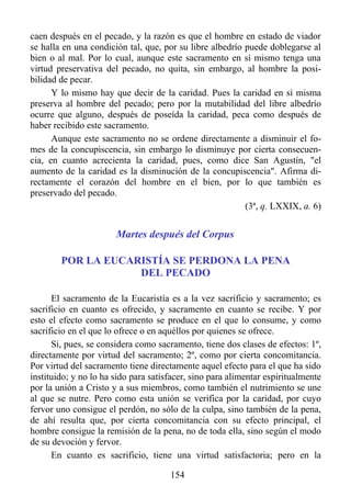 caen después en el pecado, y la razón es que el hombre en estado de viador
se halla en una condición tal, que, por su libre albedrío puede doblegarse al
bien o al mal. Por lo cual, aunque este sacramento en sí mismo tenga una
virtud preservativa del pecado, no quita, sin embargo, al hombre la posi-
bilidad de pecar.
      Y lo mismo hay que decir de la caridad. Pues la caridad en sí misma
preserva al hombre del pecado; pero por la mutabilidad del libre albedrío
ocurre que alguno, después de poseída la caridad, peca como después de
haber recibido este sacramento.
      Aunque este sacramento no se ordene directamente a disminuir el fo-
mes de la concupiscencia, sin embargo lo disminuye por cierta consecuen-
cia, en cuanto acrecienta la caridad, pues, como dice San Agustín, "el
aumento de la caridad es la disminución de la concupiscencia". Afirma di-
rectamente el corazón del hombre en el bien, por lo que también es
preservado del pecado.
                                                          (3ª, q. LXXIX, a. 6)


                       Martes después del Corpus

        POR LA EUCARISTÍA SE PERDONA LA PENA
                    DEL PECADO

      El sacramento de la Eucaristía es a la vez sacrificio y sacramento; es
sacrificio en cuanto es ofrecido, y sacramento en cuanto se recibe. Y por
esto el efecto como sacramento se produce en el que lo consume, y como
sacrificio en el que lo ofrece o en aquéllos por quienes se ofrece.
      Si, pues, se considera como sacramento, tiene dos clases de efectos: 1º,
directamente por virtud del sacramento; 2º, como por cierta concomitancia.
Por virtud del sacramento tiene directamente aquel efecto para el que ha sido
instituido; y no lo ha sido para satisfacer, sino para alimentar espiritualmente
por la unión a Cristo y a sus miembros, como también el nutrimiento se une
al que se nutre. Pero como esta unión se verifica por la caridad, por cuyo
fervor uno consigue el perdón, no sólo de la culpa, sino también de la pena,
de ahí resulta que, por cierta concomitancia con su efecto principal, el
hombre consigue la remisión de la pena, no de toda ella, sino según el modo
de su devoción y fervor.
      En cuanto es sacrificio, tiene una virtud satisfactoria; pero en la

                                      154
 